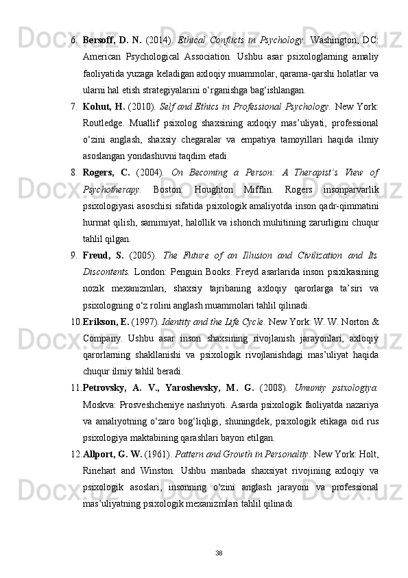 6. Bersoff,   D.   N.   (2014).   Ethical   Conflicts   in   Psychology.   Washington,   DC:
American   Psychological   Association.   Ushbu   asar   psixologlarning   amaliy
faoliyatida yuzaga keladigan axloqiy muammolar, qarama-qarshi holatlar va
ularni hal etish strategiyalarini o‘rganishga bag‘ishlangan.
7. Kohut, H.   (2010).   Self  and Ethics  in Professional  Psychology.   New York:
Routledge.   Muallif   psixolog   shaxsining   axloqiy   mas’uliyati,   professional
o‘zini   anglash,   shaxsiy   chegaralar   va   empatiya   tamoyillari   haqida   ilmiy
asoslangan yondashuvni taqdim etadi.
8. Rogers,   C.   (2004).   On   Becoming   a   Person:   A   Therapist’s   View   of
Psychotherapy.   Boston:   Houghton   Mifflin.   Rogers   insonparvarlik
psixologiyasi asoschisi sifatida psixologik amaliyotda inson qadr-qimmatini
hurmat qilish, samimiyat, halollik va ishonch muhitining zarurligini chuqur
tahlil qilgan.
9. Freud,   S.   (2005).   The   Future   of   an   Illusion   and   Civilization   and   Its
Discontents.   London:   Penguin   Books.   Freyd   asarlarida   inson   psixikasining
nozik   mexanizmlari,   shaxsiy   tajribaning   axloqiy   qarorlarga   ta’siri   va
psixologning o‘z rolini anglash muammolari tahlil qilinadi.
10. Erikson, E.  (1997).  Identity and the Life Cycle.  New York: W. W. Norton &
Company.   Ushbu   asar   inson   shaxsining   rivojlanish   jarayonlari,   axloqiy
qarorlarning   shakllanishi   va   psixologik   rivojlanishdagi   mas’uliyat   haqida
chuqur ilmiy tahlil beradi.
11. Petrovsky,   A.   V.,   Yaroshevsky,   M.   G.   (2008).   Umumiy   psixologiya.
Moskva: Prosveshcheniye nashriyoti. Asarda psixologik faoliyatda nazariya
va   amaliyotning   o‘zaro   bog‘liqligi,   shuningdek,   psixologik   etikaga   oid   rus
psixologiya maktabining qarashlari bayon etilgan.
12. Allport, G. W.  (1961).  Pattern and Growth in Personality.  New York: Holt,
Rinehart   and   Winston.   Ushbu   manbada   shaxsiyat   rivojining   axloqiy   va
psixologik   asoslari,   insonning   o‘zini   anglash   jarayoni   va   professional
mas’uliyatning psixologik mexanizmlari tahlil qilinadi.
38 