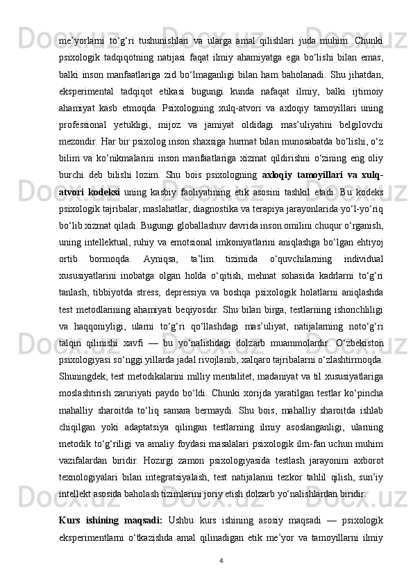 me’yorlarni   to‘g‘ri   tushunishlari   va   ularga   amal   qilishlari   juda   muhim.   Chunki
psixologik   tadqiqotning   natijasi   faqat   ilmiy   ahamiyatga   ega   bo‘lishi   bilan   emas,
balki   inson   manfaatlariga   zid   bo‘lmaganligi   bilan   ham   baholanadi.   Shu   jihatdan,
eksperimental   tadqiqot   etikasi   bugungi   kunda   nafaqat   ilmiy,   balki   ijtimoiy
ahamiyat   kasb   etmoqda.   Psixologning   xulq-atvori   va   axloqiy   tamoyillari   uning
professional   yetukligi,   mijoz   va   jamiyat   oldidagi   mas’uliyatini   belgilovchi
mezondir. Har bir psixolog inson shaxsiga hurmat bilan munosabatda bo‘lishi, o‘z
bilim   va   ko‘nikmalarini   inson   manfaatlariga   xizmat   qildirishni   o‘zining   eng   oliy
burchi   deb   bilishi   lozim.   Shu   bois   psixologning   axloqiy   tamoyillari   va   xulq-
atvori   kodeksi   uning   kasbiy   faoliyatining   etik   asosini   tashkil   etadi.   Bu   kodeks
psixologik tajribalar, maslahatlar, diagnostika va terapiya jarayonlarida yo‘l-yo‘riq
bo‘lib xizmat qiladi. Bugungi globallashuv davrida inson omilini chuqur o‘rganish,
uning intellektual, ruhiy va emotsional imkoniyatlarini aniqlashga bo‘lgan ehtiyoj
ortib   bormoqda.   Ayniqsa,   ta’lim   tizimida   o‘quvchilarning   individual
xususiyatlarini   inobatga   olgan   holda   o‘qitish,   mehnat   sohasida   kadrlarni   to‘g‘ri
tanlash,   tibbiyotda   stress,   depressiya   va   boshqa   psixologik   holatlarni   aniqlashda
test   metodlarining   ahamiyati   beqiyosdir.   Shu  bilan   birga,   testlarning   ishonchliligi
va   haqqoniyligi,   ularni   to‘g‘ri   qo‘llashdagi   mas’uliyat,   natijalarning   noto‘g‘ri
talqin   qilinishi   xavfi   —   bu   yo‘nalishdagi   dolzarb   muammolardir.   O‘zbekiston
psixologiyasi so‘nggi yillarda jadal rivojlanib, xalqaro tajribalarni o‘zlashtirmoqda.
Shuningdek, test metodikalarini milliy mentalitet, madaniyat va til xususiyatlariga
moslashtirish   zaruriyati   paydo   bo‘ldi.   Chunki   xorijda   yaratilgan   testlar   ko‘pincha
mahalliy   sharoitda   to‘liq   samara   bermaydi.   Shu   bois,   mahalliy   sharoitda   ishlab
chiqilgan   yoki   adaptatsiya   qilingan   testlarning   ilmiy   asoslanganligi,   ularning
metodik to‘g‘riligi va amaliy foydasi masalalari psixologik ilm-fan uchun muhim
vazifalardan   biridir.   Hozirgi   zamon   psixologiyasida   testlash   jarayonini   axborot
texnologiyalari   bilan   integratsiyalash,   test   natijalarini   tezkor   tahlil   qilish,   sun’iy
intellekt asosida baholash tizimlarini joriy etish dolzarb yo‘nalishlardan biridir.
Kurs   ishining   maqsadi:   Ushbu   kurs   ishining   asosiy   maqsadi   —   psixologik
eksperimentlarni   o‘tkazishda   amal   qilinadigan   etik   me’yor   va   tamoyillarni   ilmiy
4 