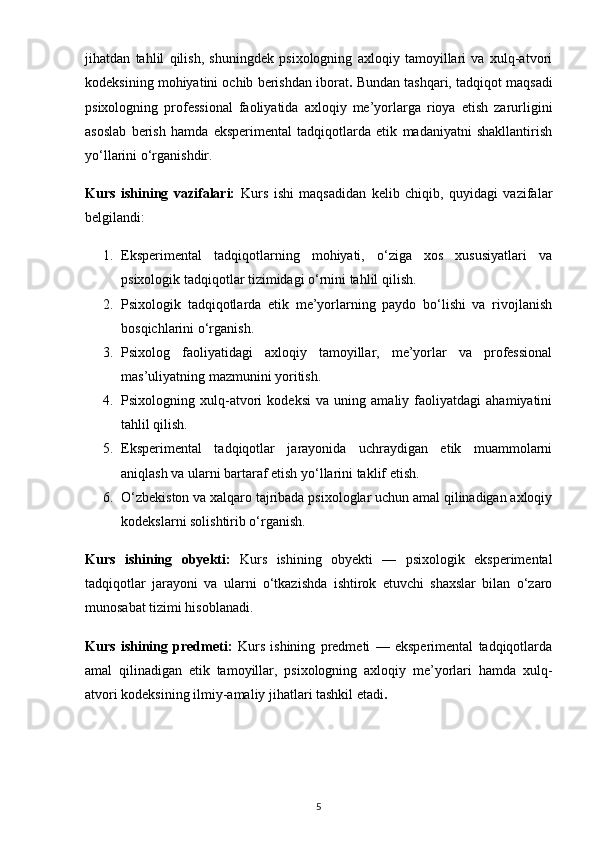 jihatdan   tahlil   qilish,   shuningdek   psixologning   axloqiy   tamoyillari   va   xulq-atvori
kodeksining mohiyatini ochib berishdan iborat .  Bundan tashqari, tadqiqot maqsadi
psixologning   professional   faoliyatida   axloqiy   me’yorlarga   rioya   etish   zarurligini
asoslab   berish   hamda   eksperimental   tadqiqotlarda   etik   madaniyatni   shakllantirish
yo‘llarini o‘rganishdir.
Kurs   ishining   vazifalari:   Kurs   ishi   maqsadidan   kelib   chiqib,   quyidagi   vazifalar
belgilandi:
1. Eksperimental   tadqiqotlarning   mohiyati,   o‘ziga   xos   xususiyatlari   va
psixologik tadqiqotlar tizimidagi o‘rnini tahlil qilish.
2. Psixologik   tadqiqotlarda   etik   me’yorlarning   paydo   bo‘lishi   va   rivojlanish
bosqichlarini o‘rganish.
3. Psixolog   faoliyatidagi   axloqiy   tamoyillar,   me’yorlar   va   professional
mas’uliyatning mazmunini yoritish.
4. Psixologning   xulq-atvori   kodeksi   va   uning   amaliy   faoliyatdagi   ahamiyatini
tahlil qilish.
5. Eksperimental   tadqiqotlar   jarayonida   uchraydigan   etik   muammolarni
aniqlash va ularni bartaraf etish yo‘llarini taklif etish.
6. O‘zbekiston va xalqaro tajribada psixologlar uchun amal qilinadigan axloqiy
kodekslarni solishtirib o‘rganish.
Kurs   ishining   obyekti:   Kurs   ishining   obyekti   —   psixologik   eksperimental
tadqiqotlar   jarayoni   va   ularni   o‘tkazishda   ishtirok   etuvchi   shaxslar   bilan   o‘zaro
munosabat tizimi hisoblanadi.
Kurs   ishining   predmeti:   Kurs   ishining   predmeti   —   eksperimental   tadqiqotlarda
amal   qilinadigan   etik   tamoyillar,   psixologning   axloqiy   me’yorlari   hamda   xulq-
atvori kodeksining ilmiy-amaliy jihatlari tashkil etadi .
5 