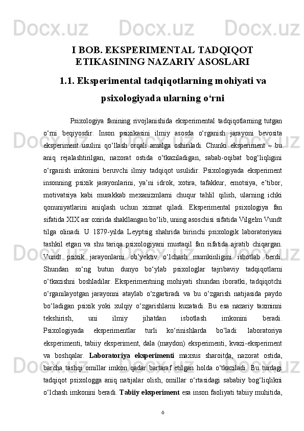 I BOB. EKSPERIMENTAL TADQIQOT
ETIKASINING NAZARIY ASOSLARI
1.1. Eksperimental tadqiqotlarning mohiyati va
psixologiyada ularning o‘rni
                    Psixologiya   fanining   rivojlanishida   eksperimental   tadqiqotlarning   tutgan
o‘rni   beqiyosdir.   Inson   psixikasini   ilmiy   asosda   o‘rganish   jarayoni   bevosita
eksperiment   usulini   qo‘llash   orqali   amalga   oshiriladi.   Chunki   eksperiment   –   bu
aniq   rejalashtirilgan,   nazorat   ostida   o‘tkaziladigan,   sabab-oqibat   bog‘liqligini
o‘rganish   imkonini   beruvchi   ilmiy   tadqiqot   usulidir.   Psixologiyada   eksperiment
insonning   psixik   jarayonlarini,   ya’ni   idrok,   xotira,   tafakkur,   emotsiya,   e’tibor,
motivatsiya   kabi   murakkab   mexanizmlarni   chuqur   tahlil   qilish,   ularning   ichki
qonuniyatlarini   aniqlash   uchun   xizmat   qiladi.   Eksperimental   psixologiya   fan
sifatida XIX asr oxirida shakllangan bo‘lib, uning asoschisi sifatida Vilgelm Vundt
tilga   olinadi.   U   1879-yilda   Leyptsig   shahrida   birinchi   psixologik   laboratoriyani
tashkil   etgan   va   shu   tariqa   psixologiyani   mustaqil   fan   sifatida   ajratib   chiqargan.
Vundt   psixik   jarayonlarni   ob’yektiv   o‘lchash   mumkinligini   isbotlab   berdi.
Shundan   so‘ng   butun   dunyo   bo‘ylab   psixologlar   tajribaviy   tadqiqotlarni
o‘tkazishni   boshladilar.   Eksperimentning   mohiyati   shundan   iboratki,   tadqiqotchi
o‘rganilayotgan   jarayonni   ataylab   o‘zgartiradi   va   bu   o‘zgarish   natijasida   paydo
bo‘ladigan   psixik   yoki   xulqiy   o‘zgarishlarni   kuzatadi.   Bu   esa   nazariy   taxminni
tekshirish,   uni   ilmiy   jihatdan   isbotlash   imkonini   beradi.
Psixologiyada   eksperimentlar   turli   ko‘rinishlarda   bo‘ladi:   laboratoriya
eksperimenti,   tabiiy   eksperiment,   dala   (maydon)   eksperimenti,   kvazi-eksperiment
va   boshqalar.   Laboratoriya   eksperimenti   maxsus   sharoitda,   nazorat   ostida,
barcha   tashqi   omillar   imkon   qadar   bartaraf   etilgan   holda   o‘tkaziladi.   Bu   turdagi
tadqiqot   psixologga   aniq   natijalar   olish,   omillar   o‘rtasidagi   sababiy   bog‘liqlikni
o‘lchash imkonini beradi.  Tabiiy eksperiment  esa inson faoliyati tabiiy muhitida,
6 