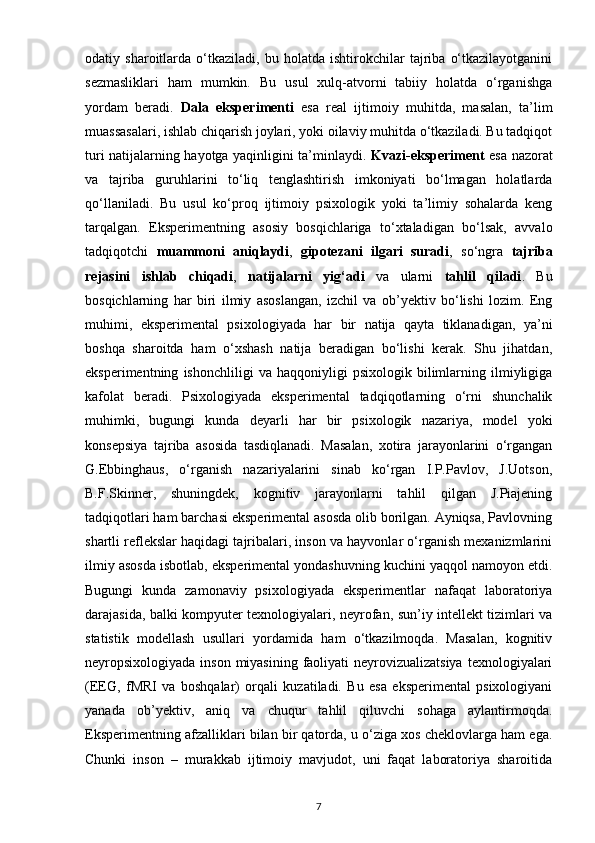 odatiy   sharoitlarda   o‘tkaziladi,   bu   holatda   ishtirokchilar   tajriba   o‘tkazilayotganini
sezmasliklari   ham   mumkin.   Bu   usul   xulq-atvorni   tabiiy   holatda   o‘rganishga
yordam   beradi.   Dala   eksperimenti   esa   real   ijtimoiy   muhitda,   masalan,   ta’lim
muassasalari, ishlab chiqarish joylari, yoki oilaviy muhitda o‘tkaziladi. Bu tadqiqot
turi natijalarning hayotga yaqinligini ta’minlaydi.   Kvazi-eksperiment   esa nazorat
va   tajriba   guruhlarini   to‘liq   tenglashtirish   imkoniyati   bo‘lmagan   holatlarda
qo‘llaniladi.   Bu   usul   ko‘proq   ijtimoiy   psixologik   yoki   ta’limiy   sohalarda   keng
tarqalgan.   Eksperimentning   asosiy   bosqichlariga   to‘xtaladigan   bo‘lsak,   avvalo
tadqiqotchi   muammoni   aniqlaydi ,   gipotezani   ilgari   suradi ,   so‘ngra   tajriba
rejasini   ishlab   chiqadi ,   natijalarni   yig‘adi   va   ularni   tahlil   qiladi .   Bu
bosqichlarning   har   biri   ilmiy   asoslangan,   izchil   va   ob’yektiv   bo‘lishi   lozim.   Eng
muhimi,   eksperimental   psixologiyada   har   bir   natija   qayta   tiklanadigan,   ya’ni
boshqa   sharoitda   ham   o‘xshash   natija   beradigan   bo‘lishi   kerak.   Shu   jihatdan,
eksperimentning   ishonchliligi   va   haqqoniyligi   psixologik   bilimlarning   ilmiyligiga
kafolat   beradi.   Psixologiyada   eksperimental   tadqiqotlarning   o‘rni   shunchalik
muhimki,   bugungi   kunda   deyarli   har   bir   psixologik   nazariya,   model   yoki
konsepsiya   tajriba   asosida   tasdiqlanadi.   Masalan,   xotira   jarayonlarini   o‘rgangan
G.Ebbinghaus,   o‘rganish   nazariyalarini   sinab   ko‘rgan   I.P.Pavlov,   J.Uotson,
B.F.Skinner,   shuningdek,   kognitiv   jarayonlarni   tahlil   qilgan   J.Piajening
tadqiqotlari ham barchasi eksperimental asosda olib borilgan. Ayniqsa, Pavlovning
shartli reflekslar haqidagi tajribalari, inson va hayvonlar o‘rganish mexanizmlarini
ilmiy asosda isbotlab, eksperimental yondashuvning kuchini yaqqol namoyon etdi.
Bugungi   kunda   zamonaviy   psixologiyada   eksperimentlar   nafaqat   laboratoriya
darajasida, balki kompyuter texnologiyalari, neyrofan, sun’iy intellekt tizimlari va
statistik   modellash   usullari   yordamida   ham   o‘tkazilmoqda.   Masalan,   kognitiv
neyropsixologiyada inson miyasining faoliyati neyrovizualizatsiya  texnologiyalari
(EEG,   fMRI   va   boshqalar)   orqali   kuzatiladi.   Bu   esa   eksperimental   psixologiyani
yanada   ob’yektiv,   aniq   va   chuqur   tahlil   qiluvchi   sohaga   aylantirmoqda.
Eksperimentning afzalliklari bilan bir qatorda, u o‘ziga xos cheklovlarga ham ega.
Chunki   inson   –   murakkab   ijtimoiy   mavjudot,   uni   faqat   laboratoriya   sharoitida
7 