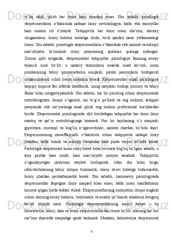 to‘liq   tahlil   qilish   har   doim   ham   mumkin   emas.   Shu   sababli   psixologik
eksperimentlarni   o‘tkazishda   nafaqat   ilmiy   metodologiya,   balki   etik   tamoyillar
ham   muhim   rol   o‘ynaydi.   Tadqiqotchi   har   doim   inson   sha’nini,   shaxsiy
chegaralarini,   hissiy   holatini   inobatga   olishi,   hech   qanday   zarar   yetkazmasligi
lozim. Shu sababli, psixologik eksperimentlarni o‘tkazishda etik nazorat va axloqiy
mas’uliyatni   ta’minlash   ilmiy   jarayonning   ajralmas   qismiga   aylangan.
Xulosa   qilib   aytganda,   eksperimental   tadqiqotlar   psixologiya   fanining   asosiy
tayanch   usuli   bo‘lib,   u   nazariy   taxminlarni   amalda   sinab   ko‘rish,   inson
psixikasining   tabiiy   qonuniyatlarini   aniqlash,   psixik   jarayonlarni   boshqarish
mexanizmlarini   ochib   berish   imkonini   beradi.   Eksperimentlar   orqali   psixologiya
haqiqiy   empirik   fan   sifatida   shakllandi,   uning   natijalari   boshqa   ijtimoiy   va   tabiiy
fanlar   bilan  integratsiyalashdi.   Shu   sababli,   har   bir   psixolog   uchun   eksperimental
metodologiyani   chuqur   o‘rganish,   uni   to‘g‘ri   qo‘llash   va   eng   muhimi,   tadqiqot
jarayonida   etik   me’yorlarga   amal   qilish   eng   muhim   professional   burchlardan
biridir.   Eksperimental   psixologiyada   olib   boriladigan   tadqiqotlar   har   doim   ilmiy
mantiq   va   qat’iy   metodologiyaga   tayanadi.   Har   bir   tajribaning   o‘z   maqsadi,
gipotezasi,   mustaqil   va   bog‘liq   o‘zgaruvchilari,   nazorat   shartlari   bo‘lishi   shart.
Eksperimentning   muvaffaqiyatli   o‘tkazilishi   uchun   tadqiqotchi   nafaqat   ilmiy
jihatdan,   balki   texnik   va   axloqiy   tomondan   ham   puxta   tayyor   bo‘lishi   kerak.
Psixologik eksperiment inson ruhiy holati bilan bevosita bog‘liq bo‘lgani sababli, u
ayni   paytda   ham   nozik,   ham   mas’uliyatli   jarayon   sanaladi.   Tadqiqotchi
o‘rganilayotgan   jarayonni   ataylab   boshqaradi,   lekin   shu   bilan   birga,
ishtirokchilarning   tabiiy   xulqini   buzmaslik,   ularni   stress   holatiga   tushirmaslik,
hissiy   jihatdan   jarohatlamaslik   kerak.   Shu   sababli,   zamonaviy   psixologiyada
eksperimentlar   faqatgina   ilmiy   maqsad   bilan   emas,   balki   inson   manfaatlarini
himoya qilgan holda tashkil etiladi. Eksperimentlarning mohiyatini chuqur anglash
uchun ularning asosiy turlarini, tuzilmasini va amaliy qo‘llanish sohalarini kengroq
ko‘rib   chiqish   zarur.   Psixologik   eksperimentlarning   asosiy   turlari   –   bu
laboratoriya, tabiiy, dala va kvazi-eksperimentlardan iborat bo‘lib, ularning har biri
ma’lum   sharoitda   maqsadga   qarab   tanlanadi.   Masalan,   laboratoriya   eksperimenti
8 