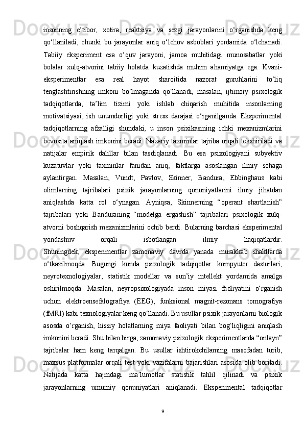 insonning   e’tibor,   xotira,   reaktsiya   va   sezgi   jarayonlarini   o‘rganishda   keng
qo‘llaniladi,   chunki   bu   jarayonlar   aniq   o‘lchov   asboblari   yordamida   o‘lchanadi.
Tabiiy   eksperiment   esa   o‘quv   jarayoni,   jamoa   muhitidagi   munosabatlar   yoki
bolalar   xulq-atvorini   tabiiy   holatda   kuzatishda   muhim   ahamiyatga   ega.   Kvazi-
eksperimentlar   esa   real   hayot   sharoitida   nazorat   guruhlarini   to‘liq
tenglashtirishning   imkoni   bo‘lmaganda   qo‘llanadi,   masalan,   ijtimoiy   psixologik
tadqiqotlarda,   ta’lim   tizimi   yoki   ishlab   chiqarish   muhitida   insonlarning
motivatsiyasi,   ish   unumdorligi   yoki   stress   darajasi   o‘rganilganda.   Eksperimental
tadqiqotlarning   afzalligi   shundaki,   u   inson   psixikasining   ichki   mexanizmlarini
bevosita aniqlash imkonini beradi. Nazariy taxminlar tajriba orqali tekshiriladi  va
natijalar   empirik   dalillar   bilan   tasdiqlanadi.   Bu   esa   psixologiyani   subyektiv
kuzatuvlar   yoki   taxminlar   fanidan   aniq,   faktlarga   asoslangan   ilmiy   sohaga
aylantirgan.   Masalan,   Vundt,   Pavlov,   Skinner,   Bandura,   Ebbinghaus   kabi
olimlarning   tajribalari   psixik   jarayonlarning   qonuniyatlarini   ilmiy   jihatdan
aniqlashda   katta   rol   o‘ynagan.   Ayniqsa,   Skinnerning   “operant   shartlanish”
tajribalari   yoki   Banduraning   “modelga   ergashish”   tajribalari   psixologik   xulq-
atvorni  boshqarish  mexanizmlarini   ochib  berdi.  Bularning  barchasi  eksperimental
yondashuv   orqali   isbotlangan   ilmiy   haqiqatlardir.
Shuningdek,   eksperimentlar   zamonaviy   davrda   yanada   murakkab   shakllarda
o‘tkazilmoqda.   Bugungi   kunda   psixologik   tadqiqotlar   kompyuter   dasturlari,
neyrotexnologiyalar,   statistik   modellar   va   sun’iy   intellekt   yordamida   amalga
oshirilmoqda.   Masalan,   neyropsixologiyada   inson   miyasi   faoliyatini   o‘rganish
uchun   elektroensefalografiya   (EEG),   funksional   magnit-rezonans   tomografiya
(fMRI) kabi texnologiyalar keng qo‘llanadi. Bu usullar psixik jarayonlarni biologik
asosda   o‘rganish,   hissiy   holatlarning   miya   faoliyati   bilan   bog‘liqligini   aniqlash
imkonini beradi. Shu bilan birga, zamonaviy psixologik eksperimentlarda “onlayn”
tajribalar   ham   keng   tarqalgan.   Bu   usullar   ishtirokchilarning   masofadan   turib,
maxsus   platformalar   orqali   test   yoki   vazifalarni   bajarishlari   asosida   olib   boriladi.
Natijada   katta   hajmdagi   ma’lumotlar   statistik   tahlil   qilinadi   va   psixik
jarayonlarning   umumiy   qonuniyatlari   aniqlanadi.   Eksperimental   tadqiqotlar
9 