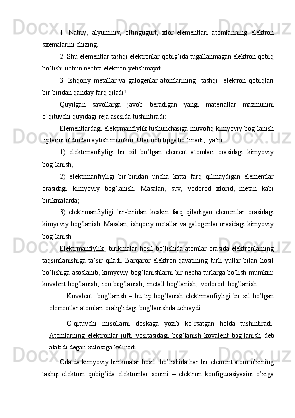 1.   Natriy,   alyuminiy,   oltingugurt,   xlor   elementlari   atomlarining   elektron
sxemalarini chizing. 
2. Shu elementlar tashqi elektronlar qobig’ida tugallanmagan elektron qobiq
bo’lishi uchun nechta elektron yetishmaydi.
3.   Ishqoriy   metallar   va   galogenlar   atomlarining     tashqi     elektron   qobiqlari
bir-biridan qanday farq qiladi? 
Quyilgan   savollarga   javob   beradigan   yangi   materiallar   mazmunini
o’qituvchi quyidagi reja asosida tushintiradi: 
Elementlardagi elektrmanfiylik tushunchasiga muvofiq kimyoviy bog’lanish
tiplarini oldindan aytish mumkin. Ular uch tipga bo’linadi,  ya’ni:
1)   elektrmanfiyligi   bir   xil   bo’lgan   element   atomlari   orasidagi   kimyoviy
bog’lanish;
2)   elektrmanfiyligi   bir-biridan   uncha   katta   farq   qilmaydigan   elementlar
orasidagi   kimyoviy   bog’lanish.   Masalan,   suv,   vodorod   xlorid,   metan   kabi
birikmalarda; 
3)   elektrmanfiyligi   bir-biridan   keskin   farq   qiladigan   elementlar   orasidagi
kimyoviy bog’lanish. Masalan, ishqoriy metallar va galogenlar orasidagi kimyoviy
bog’lanish.
Elektrmanfiylik-   birikmalar hosil bo’lishida atomlar orasida elektronlarning
taqsimlanishiga   ta’sir   qiladi.   Barqaror   elektron   qavatining   turli   yullar   bilan   hosil
bo’lishiga asoslanib, kimyoviy bog’lanishlarni bir necha turlarga bo’lish mumkin:
kovalent bog’lanish,  ion bog’lanish,  metall bog’lanish,  vodorod  bog’lanish.
Kovalent    bog’lanish  – bu  tip  bog’lanish   elektrmanfiyligi  bir  xil  bo’lgan
elementlar atomlari oralig’idagi bog’lanishda uchraydi.
O’qituvchi   misollarni   doskaga   yozib   ko’rsatgan   holda   tushintiradi.
Atomlarning   elektronlar   jufti   vositasidagi   bog’lanish   kovalent   bog’lanish   deb
ataladi degan xulosaga kelinadi. 
Odatda kimyoviy birikmalar hosil   bo’lishida har bir element atom o’zining
tashqi   elektron   qobig’ida   elektronlar   sonini   –   elektron   konfigurasiyasini   o’ziga 