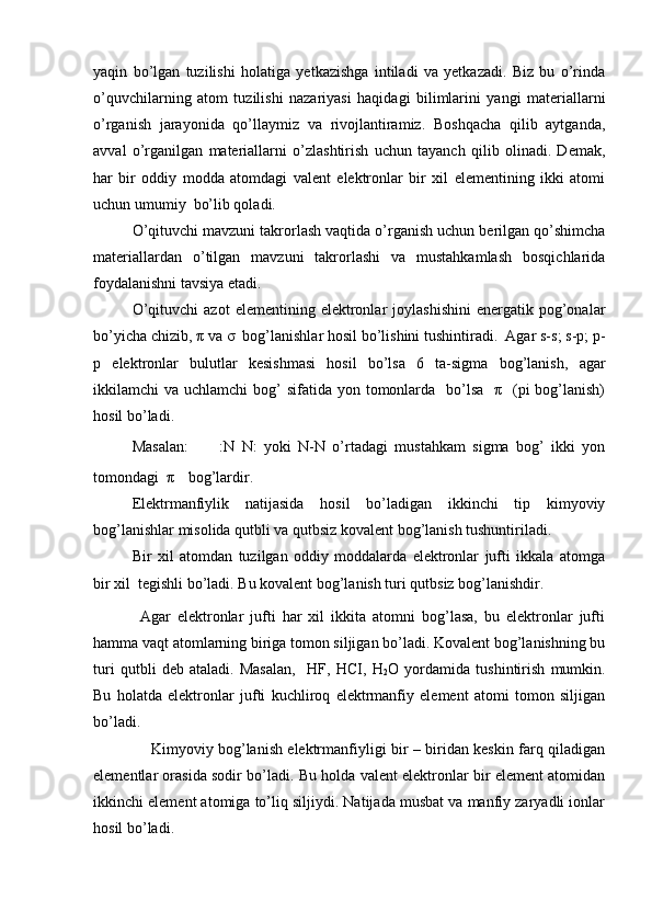 yaqin   bo’lgan   tuzilishi   holatiga   yetkazishga   intiladi   va   yetkazadi.   Biz   bu   o’rinda
o’quvchilarning   atom   tuzilishi   nazariyasi   haqidagi   bilimlarini   yangi   materiallarni
o’rganish   jarayonida   qo’llaymiz   va   rivojlantiramiz.   Boshqacha   qilib   aytganda,
avval   o’rganilgan   materiallarni   o’zlashtirish   uchun   tayanch   qilib   olinadi.   Demak,
har   bir   oddiy   modda   atomdagi   valent   elektronlar   bir   xil   elementining   ikki   atomi
uchun umumiy  bo’lib qoladi. 
O’qituvchi mavzuni takrorlash vaqtida o’rganish uchun berilgan qo’shimcha
materiallardan   o’tilgan   mavzuni   takrorlashi   va   mustahkamlash   bosqichlarida
foydalanishni tavsiya etadi. 
O’qituvchi   azot   elementining  elektronlar   joylashishini   energatik   pog’onalar
bo’yicha chizib, π va σ  bog’lanishlar hosil bo’lishini tushintiradi.  Agar s-s; s-p; p-
p   elektronlar   bulutlar   kesishmasi   hosil   bo’lsa   6   ta-sigma   bog’lanish,   agar
ikkilamchi  va uchlamchi  bog’  sifatida yon tomonlarda    bo’lsa    π   (pi  bog’lanish)
hosil bo’ladi. 
Masalan:       :N   N:   yoki   N-N   o’rtadagi   mustahkam   sigma   bog’   ikki   yon
tomondagi  π  bog’lardir.
Elektrmanfiylik   natijasida   hosil   bo’ladigan   ikkinchi   tip   kimyoviy
bog’lanishlar misolida qutbli va qutbsiz kovalent bog’lanish tushuntiriladi.
Bir   xil   atomdan   tuzilgan   oddiy   moddalarda   elektronlar   jufti   ikkala   atomga
bir xil  tegishli bo’ladi. Bu kovalent bog’lanish turi qutbsiz bog’lanishdir.
Agar   elektronlar   jufti   har   xil   ikkita   atomni   bog’lasa,   bu   elektronlar   jufti
hamma vaqt atomlarning biriga tomon siljigan bo’ladi. Kovalent bog’lanishning bu
turi   qutbli   deb   ataladi.   Masalan,     HF,   HCI,   H
2 O   yordamida   tushintirish   mumkin.
Bu   holatda   elektronlar   jufti   kuchliroq   elektrmanfiy   element   atomi   tomon   siljigan
bo’ladi.  
                       Kimyoviy bog’lanish elektrmanfiyligi bir – biridan keskin farq qiladigan
elementlar orasida sodir bo’ladi. Bu holda valent elektronlar bir element atomidan
ikkinchi element atomiga to’liq siljiydi. Natijada musbat va manfiy zaryadli ionlar
hosil bo’ladi.  