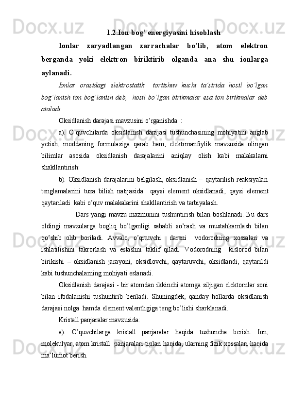 1.2.Ion bog’ energiyasini hisoblash
Ionlar   zaryadlangan   zarrachalar   bo’lib,   atom   elektron
berganda   yoki   elektron   biriktirib   olganda   ana   shu   ionlarga
aylanadi. 
Ionlar   orasidagi   elektrostatik     tortishuv   kuchi   ta’sirida   hosil   bo’lgan
bog’lanish   ion   bog’lanish   deb,     hosil   bo’lgan   birikmalar   esa   ion   birikmalar   deb
ataladi . 
Oksidlanish darajasi mavzusini o’rganishda  : 
a).   O’quvchilarda   oksidlanish   darajasi   tushunchasining   mohiyatini   anglab
yetish,   moddaning   formulasiga   qarab   ham,   elektrmanfiylik   mavzusida   olingan
bilimlar   asosida   oksidlanish   darajalarini   aniqlay   olish   kabi   malakalarni
shakllantirish: 
b).   Oksidlanish   darajalarini   belgilash,   oksidlanish   –   qaytarilish   reaksiyalari
tenglamalarini   tuza   bilish   natijasida     qaysi   element   oksidlanadi,   qaysi   element
qaytariladi  kabi o’quv malakalarini shakllantirish va tarbiyalash.
Dars   yangi   mavzu   mazmunini   tushuntirish   bilan   boshlanadi.   Bu   dars
oldingi   mavzularga   bogliq   bo’lganligi   sababli   so’rash   va   mustahkamlash   bilan
qo’shib   olib   boriladi.   Avvalo,   o’qituvchi     darsni     vodorodning   xossalari   va
ishlatilishini   takrorlash   va   eslashni   taklif   qiladi.   Vodorodning     kislorod   bilan
birikishi   –   oksidlanish   jarayoni,   oksidlovchi,   qaytaruvchi,   oksidlandi,   qaytarildi
kabi tushunchalarning mohiyati eslanadi.
Oksidlanish darajasi - bir atomdan ikkinchi atomga siljigan elektornlar soni
bilan   ifodalanishi   tushuntirib   beriladi.   Shuningdek,   qanday   hollarda   oksidlanish
darajasi nolga  hamda element valentligiga teng bo’lishi sharklanadi.
Kristall panjaralar mavzusida:
a).   O’quvchilarga   kristall   panjaralar   haqida   tushuncha   berish.   Ion,
molekulyar, atom kristall  panjaralari tiplari haqida, ularning fizik xossalari haqida
ma’lumot berish.  