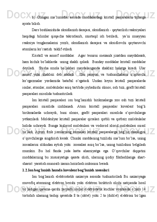 b).   Olingan   ma’lumotlar   asosida   moddalardagi   kristall   panjaralarni   tiplarga
ajrata bilish.
Dars boshlanishida oksidlanish darajasi, oksidlanish - qaytarilish reaksiyalari
haqidagi   bilimlar   qisqacha   takrorlanib,   mustaqil   ish   beriladi,     ya’ni   muayyan
reaksiya   tenglamalarini   yozib,   oksidlanish   darajasi   va   oksidlovchi   qaytaruvchi
atomlarni ko’rsatish  taklif etiladi.
Kristall   va   amorf   moddalar.     Agar   temirni   mexanik   jixatdan   maydalasak,
ham kichik bo’laklarda   uning shakli  qoladi.   Bunday moddalar  kristall  moddalar
deyiladi.     Shisha   smola   bo’laklari   maydalanganda   shaklsiz   holatga   kiradi.   Ular
amorf   yoki   shaklsiz   deb   ataladi.     Shu   jarayon   va   tushunchalarni   o’qituvchi
ko’rgazmalar   yordamida   batafsil   o’rgatadi.   Undan   keyin   kristall   panjaralarda
ionlar, atomlar, molekulalar aniq tartibda joylashishi olmos, osh tuzi, grafit kristall
panjaralari misolida tushuntiriladi.
Ion   kristall   panjaralari   ion   bog’lanishli   birikmalarga   xos   osh   tuzi   kristall
panjaralari   misolida   izohlanadi.   Atom   kristall   panjaralar   kovalent   bog’li
birikmalarda   uchraydi,   buni   olmos,   grafit   panjaralari   misolida   o’quvchilarga
yetkaziladi.   Molekulyar   kristall   panjaralar   qirralari   qutbli   va   qutbsiz   molekulalar
holida   uchraydi.   Bunga   kislorod   molekulasi   va   vodorod   xlorid   molekulasi   misol
bo’ladi.   Ayrim   fizik   jismlarning   xossalari   kristall   panjaralarga   bog’liq   ekanligini
o’quvchilarga singdirish kerak. Chunki moddaning tuzilishi ma’lum bo’lsa, uning
xossalarini   oldindan aytish  yoki    xossalari   aniq bo’lsa,  uning tuzilishini   belgilash
mumkin.   Bu   hol   fanda   juda   katta   ahamiyatga   ega.   O’quvchilar   diqqatini
moddalarning   bu   xususiyatiga   qarata   olish,   ularning   ijodiy   fikrlashlariga   shart-
sharoit  yaratish munosib zamin hozirlash imkonini beradi.
1.2. Ion bog`lanish hamda kovalent bog’lanish xossalari
Ion   bog`lanish   el е ktrostatik   nazariya   asosida   tushuntiriladi   Bu   nazariyaga
muvofiq   atomning   el е ktron   b е rishi   yoki   el е ktron   biriktirib   olishi   natijasida   hosil
bo`ladigan qarama-qarshi zaryadli ionlar el е ktrostatik kuchlar vositasida o`zaro 14
tortishib   ularning  tashqi   qavatida  8  ta  (okt е t)  yoki  2  ta  (dubl е t)  el е ktroni  bo`lgan 
