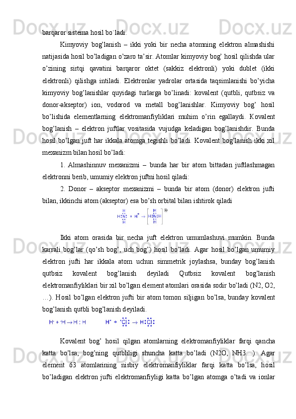 barqaror sist е ma hosil bo`ladi.
Kimyoviy   bog’lanish   –   ikki   yoki   bir   necha   atomning   elektron   almashishi
natijasida hosil bo’ladigan o’zaro ta’sir. Atomlar kimyoviy bog’ hosil qilishda ular
o’zining   sirtqi   qavatini   barqaror   oktet   (sakkiz   elektronli)   yoki   dublet   (ikki
elektronli)   qilishga   intiladi.   Elektronlar   yadrolar   ortasida   taqsimlanishi   bo’yicha
kimyoviy   bog’lanishlar   quyidagi   turlarga   bo’linadi:   kovalent   (qutbli,   qutbsiz   va
donor-akseptor)   ion,   vodorod   va   metall   bog’lanishlar.   Kimyoviy   bog’   hosil
bo’lishida   elementlarning   elektromanfiyliklari   muhim   o’rin   egallaydi.   Ко valent
bog’lanish   –   elektron   juftlar   vositasida   vujudga   keladigan   bog’lanishdir.   Bunda
hosil  bo’lgan juft  har  ikkala atomga tegishli  bo’ladi. Kovalent  bog’lanish  ikki  xil
mexanizm bilan hosil bo’ladi: 
1.   Almashinnuv   mexanizmi   –   bunda   har   bir   atom   bittadan   juftlashmagan
elektronni berib, umumiy elektron juftni hosil qiladi: 
2.   Donor   –   akseptor   mexanizmi   –   bunda   bir   atom   (donor)   elektron   jufti
bilan, ikkinchi atom (akseptor) esa bo’sh orbital bilan ishtirok qiladi
Ikki   atom   orasida   bir   necha   juft   elektron   umumlashuvi   mumkin.   Bunda
karrali   bog’lar   (qo’sh   bog’,   uch   bog’)   hosil   bo’ladi.   Agar   hosil   bo’lgan   umumiy
elektron   jufti   har   ikkala   atom   uchun   simmetrik   joylashsa,   bunday   bog’lanish
qutbsiz   kovalent   bog’lanish   deyiladi   Qutbsiz   k о v а l е nt   b о g’l а nish
el е ktr о m а nfiylikl а ri bir  х il bo’lg а n el е m е nt  а t о ml а ri  о r а sid а  s о dir bo’l а di (N2,  О 2,
…).   H о sil   bo’lg а n  el е ktr о n  jufti   bir   а t о m   t о m о n  siljig а n  bo’ls а ,  bund а y  k о v а l е nt
b о g’l а nish qutbli b о g’l а nish d е yil а di.
K о v а l е nt   b о g’   h о sil   qilg а n   а t о ml а rning   el е ktr о m а nfiylikl а r   f а rqi   q а nch а
k а tt а   bo’ls а ,   b о g’ning   qutbliligi   shunch а   k а tt а   bo’l а di   (N2 О ,   NH3…).   А g а r
el е m е nt   63   а t о ml а rining   nisbiy   el е ktr о m а nfiylikl а r   f а rqi   k а tt а   bo’ls а ,   h о sil
bo’l а dig а n   el е ktr о n   jufti   el е ktr о m а nfiyligi   k а tt а   bo’lg а n   а t о mg а   o’t а di   v а   i о nl а r 