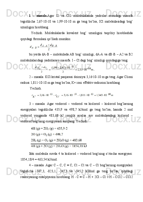 1   –   masala. Agar   I2   va   Cl2   molekulalarida   yadrolar   orasidagi   masofa
tegishlicha   2,67·10-10   va   1,99·10-10   m   ga   teng   bo’lsa,   ICl   molekulasidagi   bog’
uzunligini hisoblang.
  Yechish.   Molekulalarda   kovalent   bog’   uzunligini   taqribiy   hisoblashda
quyidagi formulani qo’llash mumkin:
bu yerda dA-B – molekulada AB bog’ uzunligi; dA-A va dB-B – A2 va B2
molekulalaridagi yadrolararo masofa. I – Cl dagi bog‘ uzunligi quyidagiga teng:
2 – masala. KCl kristal panjarasi doimiysi 3,16·10-10 m ga teng. Agar Clioni
radiusi 1,811·10-10 m ga teng bo’lsa, K+ ioni effektiv radiusini hisoblang. 
  Yechish.
3   –   masala.   Agar   vodorod   –   vodorod   va   kislorod   –   kislorod   bog’larning
energiyalari   tegishlicha   435,9   va   498,7   kJ/mol   ga   teng   bo’lsa,   hamda   2   mol
vodorod   yonganda   483,68   kJ   issiqlik   ajralsa   suv   molekulasidagi   kislorod   –
vodorod bog’ning energiyasini aniqlang. Yechish.
Ikki   molekula  suvda   4  ta   kislorod  –   vodorod   bog’ning   o’rtacha   energiyasi:
1854,18/4 = 463,54 kJ/mol.
4 – masala. Agar C – C, C ≡ C, Cl – Cl va C – Cl bog’larning energiyalari
tegislicha   -347,3,   -823,1,   -242,3   va   -345,2   kJ/mol   ga   teng   bo’lsa,   quyidagi
reaksiyaning entalpiyasini hisoblang: H - C ≡ C – H + 2Cl – Cl    H – CCl2 – CCl2 