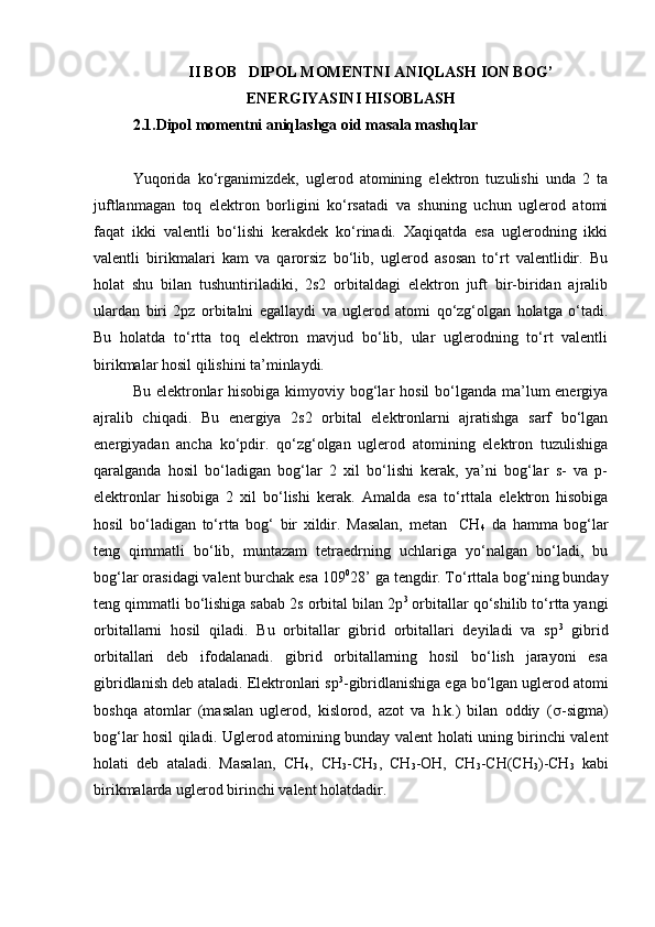 II BOB   DIPOL MOMENTNI ANIQLASH ION BOG’
ENERGIYASINI HISOBLASH
2.1.Dipol momentni aniqlashga oid masala mashqlar 
Yuqorida   ko‘rganimizdek,   uglerod   atomining   elektron   tuzulishi   unda   2   ta
juftlanmagan   toq   elektron   borligini   ko‘rsatadi   va   shuning   uchun   uglerod   atomi
faqat   ikki   valentli   bo‘lishi   kerakdek   ko‘rinadi.   Xaqiqatda   esa   uglerodning   ikki
valentli   birikmalari   kam   va   qarorsiz   bo‘lib,   uglerod   asosan   to‘rt   valentlidir.   Bu
holat   shu   bilan   tushuntiriladiki,   2s2   orbitaldagi   elektron   juft   bir-biridan   ajralib
ulardan   biri   2pz   orbitalni   egallaydi   va   uglerod   atomi   qo‘zg‘olgan   holatga   o‘tadi.
Bu   holatda   to‘rtta   toq   elektron   mavjud   bo‘lib,   ular   uglerodning   to‘rt   valentli
birikmalar hosil qilishini ta’minlaydi.
Bu elektronlar  hisobiga kimyoviy bog‘lar  hosil bo‘lganda ma’lum  energiya
ajralib   chiqadi.   Bu   energiya   2s2   orbital   elektronlarni   ajratishga   sarf   bo‘lgan
energiyadan   ancha   ko‘pdir.   qo‘zg‘olgan   uglerod   atomining   elektron   tuzulishiga
qaralganda   hosil   bo‘ladigan   bog‘lar   2   xil   bo‘lishi   kerak,   ya’ni   bog‘lar   s-   va   p-
elektronlar   hisobiga   2   xil   bo‘lishi   kerak.   Amalda   esa   to‘rttala   elektron   hisobiga
hosil   bo‘ladigan   to‘rtta   bog‘   bir   xildir.   Masalan,   metan     CH
4   da   hamma   bog‘lar
teng   qimmatli   bo‘lib,   muntazam   tetraedrning   uchlariga   yo‘nalgan   bo‘ladi,   bu
bog‘lar orasidagi valent burchak es а  109 0
28’ ga tengdir. To‘rttala bog‘ning bunday
teng qimmatli bo‘lishiga sabab 2s orbital bilan 2p 3
 orbitallar qo‘shilib to‘rtta yangi
orbitallarni   hosil   qiladi.   Bu   orbitallar   gibrid   orbitallari   deyiladi   va   sp 3
  gibrid
orbitallari   deb   ifodalanadi.   gibrid   orbitallarning   hosil   bo‘lish   jarayoni   esa
gibridlanish deb ataladi. Elektronlari sp 3
-gibridlanishiga ega bo‘lgan uglerod atomi
boshqa   atomlar   (masalan   uglerod,   kislorod,   azot   va   h.k.)   bilan   oddiy   ( s -sigma)
bog‘lar hosil qiladi.   Uglerod atomining bunday valent holati uning birinchi valent
holati   deb   ataladi.   Masalan,   CH
4 ,   CH
3 -CH
3 ,   CH
3 -OH,   CH
3 -CH(CH
3 )-CH
3   kabi
birikmalarda uglerod birinchi valent holatdadir. 