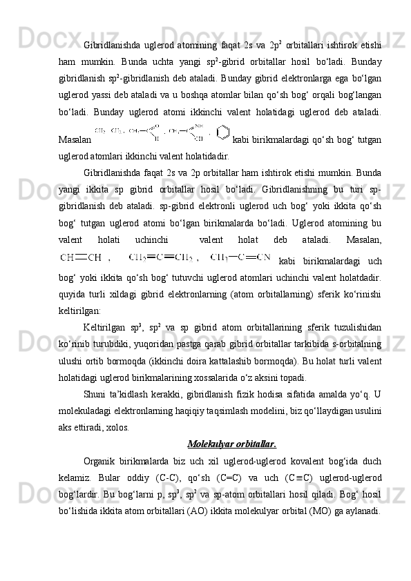 Gibridlanishda   uglerod   atomining   faqat   2s   va   2p 2
  orbitallari   ishtirok   etishi
ham   mumkin.   Bunda   uchta   yangi   sp 2
-gibrid   orbitallar   hosil   bo‘ladi.   Bunday
gibridlanish sp 2
-gibridlanish deb ataladi. Bunday gibrid elektronlarga ega bo‘lgan
uglerod yassi  deb ataladi va u boshqa atomlar bilan qo‘sh bog‘ orqali bog‘langan
bo‘ladi.   Bunday   uglerod   atomi   ikkinchi   valent   holatidagi   uglerod   deb   ataladi.
Masalan     kabi birikmalardagi qo‘sh bog‘ tutgan
uglerod atomlari ikkinchi valent holatidadir. 
Gibridlanishda faqat 2s va 2p orbitallar ham ishtirok etishi mumkin. Bunda
yangi   ikkita   sp   gibrid   orbitallar   hosil   bo‘ladi.   Gibridlanishning   bu   turi   sp-
gibridlanish   deb   ataladi.   sp-gibrid   elektronli   uglerod   uch   bog‘   yoki   ikkita   qo‘sh
bog‘   tutgan   uglerod   atomi   bo‘lgan   birikmalarda   bo‘ladi.   Uglerod   atomining   bu
valent   holati   uchinchi     valent   holat   deb   ataladi.   Masalan,
  kabi   birikmalardagi   uch
bog‘   yoki   ikkita   qo‘sh   bog‘   tutuvchi   uglerod   atomlari   uchinchi   valent   holatdadir.
quyida   turli   xildagi   gibrid   elektronlarning   (atom   orbitallarning)   sferik   ko‘rinishi
keltirilgan:
Keltirilgan   sp 3
,   sp 2
  va   sp   gibrid   atom   orbitallarining   sferik   tuzulishidan
ko‘rinib turubdiki, yuqoridan pastga qarab gibrid orbitallar tarkibida s-orbitalning
ulushi ortib bormoqda (ikkinchi doira kattalashib bormoqda). Bu holat turli valent
holatidagi uglerod birikmalarining xossalarida o‘z aksini topadi.
Shuni   ta’kidlash   kerakki,   gibridlanish   fizik   hodisa   sifatida   amalda   yo‘q.   U
molekuladagi elektronlarning haqiqiy taqsimlash modelini, biz qo‘llaydigan usulini
aks ettiradi, xolos.
Molekulyar orbitallar.
Organik   birikmalarda   biz   uch   xil   uglerod-uglerod   kovalent   bog‘ida   duch
kelamiz.   Bular   oddiy   ( С - С ),   qo‘sh   ( С = С )   va   uch   (C º C)   uglerod-uglerod
bog‘lardir.   Bu   bog‘larni   p,   sp 3
,   sp 2
  va   sp-atom   orbitallari   hosil   qiladi.   Bog‘   hosil
bo‘lishida ikkita atom orbitallari (AO) ikkita molekulyar orbital (MO) ga aylanadi. 