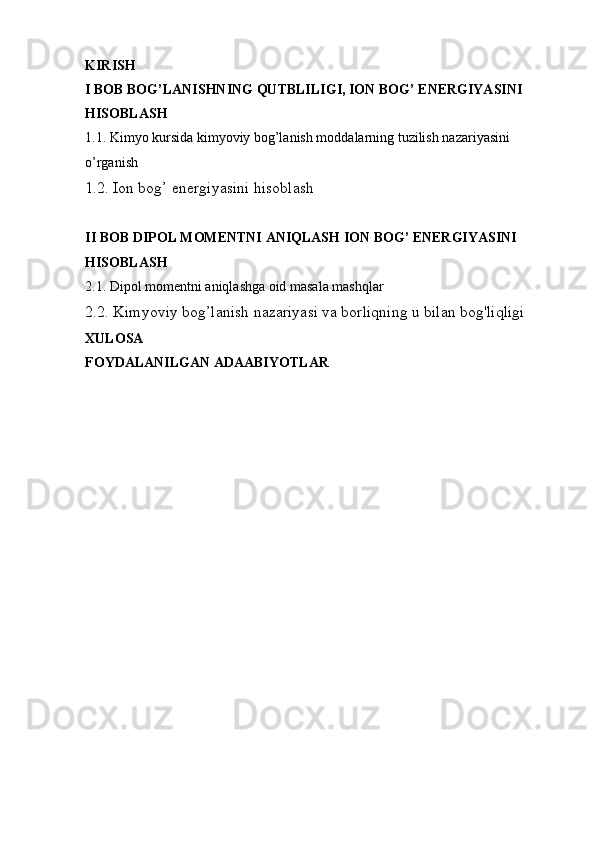 KIRISH
I BOB BOG’LANISHNING QUTBLILIGI, ION BOG’ ENERGIYASINI 
HISOBLASH
1.1. Kimyo kursida kimyoviy bog’lanish moddalarning tuzilish nazariyasini 
o’rganish
1.2. Ion bog’ energiyasini hisoblash
II BOB DIPOL MOMENTNI ANIQLASH ION BOG’ ENERGIYASINI 
HISOBLASH
2.1. Dipol momentni aniqlashga oid masala mashqlar 
2.2. Kimyoviy bog’lanish nazariyasi va borliqning u bilan bog'liqligi
XULOSA 
FOYDALANILGAN ADAABIYOTLAR  