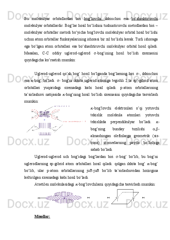 Bu   molekulyar   orbitallardan   biri   bog‘lovchi,   ikkinchisi   esa   bo‘shashtiruvchi
molekulyar orbitallardir. Bog‘lar hosil bo‘lishini tushuntiruvchi metodlardan biri –
molekulyar orbitallar metodi bo‘yicha bog‘lovchi molekulyar orbital hosil bo‘lishi
uchun atom orbitallar funksiyalarining ishorasi bir xil bo‘lishi kerak. Turli ishoraga
ega   bo‘lgan   atom   orbitallari   esa   bo‘shashtiruvchi   molekulyar   orbital   hosil   qiladi.
Masalan,   С - С   oddiy   uglerod-uglerod   s -bog‘ining   hosil   bo‘lish   sxemasini
quyidagicha ko‘rsatish mumkin:
Uglerod-uglerod   qo‘sh   bog‘   hosil   bo‘lganda   bog‘larning   biri   s -,   ikkinchisi
esa   p -bog‘ bo‘ladi.   s - bog‘ni  ikkita uglerod atomiga tegishli  2 ta   sp 2
-gibrid atom
orbitallari   yuqoridagi   sxemadagi   kabi   hosil   qiladi.   p - atom   orbitallarining
ta ’ sirlashuvi   natijasida   p -bog‘ning   hosil   bo‘lish   sxemasini   quyidagicha   tasvirlash
mumkin:
p - bog ’ lovchi   elektronlari   o ’ qi   yotuvchi
tekislik   molekula   atomlari   yotuvchi
tekislikda   perpendikulyar   bo ’ ladi .   p -
bog’ning   bunday   tuzilishi   a , b -
almashingan   olefinlarga   geometrik   (sis-
trans)   izomerlarning   paydo   bo’lishiga
sabab bo’ladi.
Uglerod - uglerod   uch   bog ‘ idagi   bog ‘ lardan   biri   s - bog ‘   bo ‘ lib ,   bu   bog ‘ ni
uglerodlarning   sp - gibrid   atom   orbitallari   hosil   qiladi .   qolgan   ikkita   bog ‘   p - bog ‘
bo ‘ lib ,   ular   p - atom   orbitallarining   juft - juft   bo ‘ lib   ta ’ sirlashuvidan   hozirgina
keltirilgan   sxemadagi   kabi   hosil   bo ‘ ladi .
Atsetilen molekulasidagi  p -bog‘lovchilarni quyidagicha tasvirlash mumkin:
Misollar: 