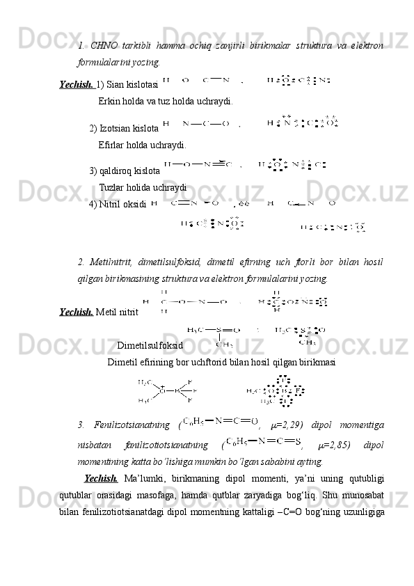 1.   CHNO   tarkibli   hamma   ochiq   zanjirli   birikmalar   struktura   va   elektron
formulalarini yozing.
Yechish.  1) Sian kislotasi 
      Erkin holda va tuz holda uchraydi.
  2) Izotsian kislota 
      Efirlar holda uchraydi.
  3) qaldiroq kislota 
      Tuzlar holida uchraydi
  4) Nitril oksidi 
                                                              
2.   Metilnitrit,   dimetilsulfoksid,   dimetil   efirning   uch   ftorli   bor   bilan   hosil
qilgan birikmasining struktura va elektron formulalarini yozing.
Yechish.  Metil nitrit 
Dimetilsulfoksid 
Dimetil efirining bor uchftorid bilan hosil qilgan birikmasi 
3.   Fenilizotsianatning   ( ,  m =2,29)   dipol   momentiga
nisbatan   fanilizotiotsianatning   ( ,  	
m =2,85)   dipol
momentining katta bo‘lishiga mumkin bo‘lgan sababini ayting.
Yechish.   Ma’lumki,   birikmaning   dipol   momenti,   ya’ni   uning   qutubligi
qutublar   orasidagi   masofaga,   hamda   qutblar   zaryadiga   bog‘liq.   Shu   munosabat
bilan fenilizotiotsianatdagi dipol momentning kattaligi – С = О   bog‘ning uzunligiga 