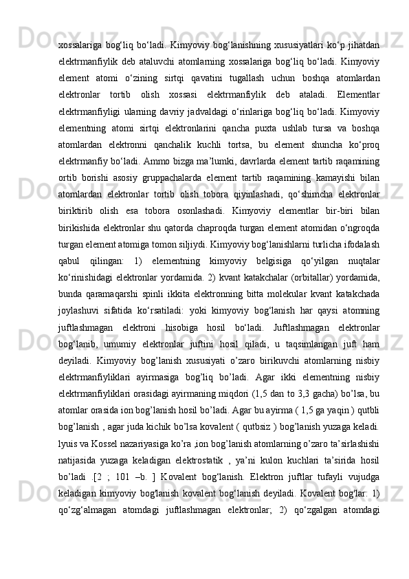 xossalariga   bog‘liq   bo‘ladi.   Kimyoviy   bog‘lanishning   xususiyatlari   ko‘p   jihatdan
elektrmanfiylik   deb   ataluvchi   atomlarning   xossalariga   bog‘liq   bo‘ladi.   Kimyoviy
element   atomi   o‘zining   sirtqi   qavatini   tugallash   uchun   boshqa   atomlardan
elektronlar   tortib   olish   xossasi   elektrmanfiylik   deb   ataladi.   Elementlar
elektrmanfiyligi   ularning   davriy   jadvaldagi   o‘rinlariga   bog‘liq   bo‘ladi.   Kimyoviy
elementning   atomi   sirtqi   elektronlarini   qancha   puxta   ushlab   tursa   va   boshqa
atomlardan   elektronni   qanchalik   kuchli   tortsa,   bu   element   shuncha   ko‘proq
elektrmanfiy bo‘ladi. Ammo bizga ma’lumki, davrlarda element tartib raqamining
ortib   borishi   asosiy   gruppachalarda   element   tartib   raqamining   kamayishi   bilan
atomlardan   elektronlar   tortib   olish   tobora   qiyinlashadi,   qo‘shimcha   elektronlar
biriktirib   olish   esa   tobora   osonlashadi.   Kimyoviy   elementlar   bir-biri   bilan
birikishida elektronlar shu qatorda chaproqda turgan element atomidan o‘ngroqda
turgan element atomiga tomon siljiydi. Kimyoviy bog‘lanishlarni turlicha ifodalash
qabul   qilingan:   1)   elementning   kimyoviy   belgisiga   qo‘yilgan   nuqtalar
ko‘rinishidagi  elektronlar  yordamida. 2) kvant  katakchalar (orbitallar) yordamida,
bunda   qaramaqarshi   spinli   ikkita   elektronning   bitta   molekular   kvant   katakchada
joylashuvi   sifatida   ko‘rsatiladi:   yoki   kimyoviy   bog‘lanish   har   qaysi   atomning
juftlashmagan   elektroni   hisobiga   hosil   bo‘ladi.   Juftlashmagan   elektronlar
bog‘lanib,   umumiy   elektronlar   juftini   hosil   qiladi,   u   taqsimlangan   juft   ham
deyiladi.   Kimyoviy   bog’lanish   xususiyati   o’zaro   birikuvchi   atomlarning   nisbiy
elektrmanfiyliklari   ayirmasiga   bog’liq   bo’ladi.   Agar   ikki   elementning   nisbiy
elektrmanfiyliklari orasidagi ayirmaning miqdori (1,5 dan to 3,3 gacha) bo’lsa, bu
atomlar orasida ion bog’lanish hosil bo’ladi. Agar bu ayirma ( 1,5 ga yaqin ) qutbli
bog’lanish , agar juda kichik bo’lsa kovalent ( qutbsiz ) bog’lanish yuzaga keladi.
lyuis va Kossel nazariyasiga ko’ra ,ion bog’lanish atomlarning o’zaro ta’sirlashishi
natijasida   yuzaga   keladigan   elektrostatik   ,   ya’ni   kulon   kuchlari   ta’sirida   hosil
bo’ladi   .[2   ;   101   –b.   ]   Kovalent   bog‘lanish.   Elektron   juftlar   tufayli   vujudga
keladigan   kimyoviy   bog'lanish   kovalent   bog‘lanish   deyiladi.   Kovalent   bog'lar:   1)
qo‘zg‘almagan   atomdagi   juftlashmagan   elektronlar;   2)   qo‘zgalgan   atomdagi 