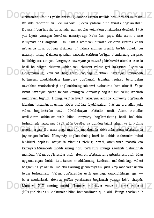 elektronlar juftining yakkalanishi; 3) donor-akseptor usulida hosil bo'lishi mumkin.
Bu   ikki   elektronli   va   ikki   markazli   (ikkita   yadroni   tutib   turadi)   bog‘lanishdir.
Kovalent bog‘lanishli birikmalar gomeopolar yoki atom birikmalari deyiladi. 1916
yili   Lyuis   yaratgan   kovalent   nazariyasiga   ko’ra   har   qaysi   ikki   atom   o’zaro
kimyoviy   bog’langanda   ,   shu   ikkala   atomdan   bittadan   elektron   ishtirok   etishi
natijasida   hosil   bo’lgan   elektron   juft   ikkala   atomga   tegishli   bo’lib   qoladi.   Bu
nazariya   tashqi   elektron   qavatida   sakkizta   elektron   bo’lgan   atomlarning   barqaror
bo’lishiga asoslangan. Lengmyur nazariyasiga muvofiq birikuvchi atomlar orasida
hosil   bo’ladigan   elektron   juftlar   soni   element   valentligini   ko’rsatadi.   Lyuis   va
Lengmyurning   kovalent   bog’lanish   haqidagi   elektron   nazariyasi   murakkab
bo’lmagan   moddalardagi   kimyoviy   bog’lanish   tabiatini   izohlab   berdi.Lekin
murakkab   moddalardagi   bog’lanishning   tabiatini   tushuntirib   bera   olmadi.   Faqat
kvant   nazariyasi   yaratilgandan   keyingina   kimyoviy   bog’lanishni   to’liq   izohlash
imkoniyati   tug’ildi.   Hozirgi   vaqtda   kvant   nazariyasi   asosida   kimyoviy  bog’lanish
tabiatini   tushuntirish   uchun   ikkita   usuldan   foydalaniladi:   1.Atom   orbitallar   yoki
valent   bog’lanishlar   usuli.   2.Molekulyar   orbitallar   usuli.   Atom   orbitallar
usuli.Atom   orbitallar   usuli   bilan   kimyoviy   bog’lanishning   hosil   bo’lishini
tushuntirish   nazariyasi   1927   yilda   Geytler   va   London   taklif   qilgan   va   L.   Poling
rivojlantirgan.   Bu   nazariyaga   muvofiq   molekulada   elektronlar   atom   orbitallarida
joylashgan   bo’ladi.   Kimyoviy   bog’lanishning   hosil   bo’lishida   elektronlar   buluti
bir-birini   qoplashi   natijasida   ularning   zichligi   ortadi,   atomlararo   masofa   esa
kamayadi.Murakkab   moddalarning   hosil   bo’lishini   shunga   asoslnib   tushuntirish
mumkin. Valent bog'lanishlar usuli, elektron orbitallarning gibridlanish usuli bilan
uyg'unlashgan   holda   turli-tuman   moddalaming   tuzilishi,   molekuladagi   valent
bog'larning   yo'nalishi,   molekulalarning   geometriyasini   juda   ko'p   moddalar   uchun
to'g'ri   tushuntiradi.   Valent   bog'lanishlar   usuli   quyidagi   kamchiliklarga   ega:   —
ba’zi   moddalarda   elektron   juftlar   yordamisiz   bog'lanish   yuzaga   kelib   chiqadi.
Masalan,   XIX   asrning   oxirida   Tomson   molekular   vodorod   ionini   vodorod
(H2+)molekulasini   elektronlar   bilan   bombardimon   qilib   oldi.   Bunga   asoslanib   2 