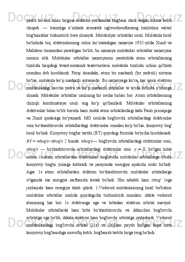 yadro  bir-biri  bilan  birgina   elektron  yordamida  bog'lana   oladi   degan  xulosa   kelib
chiqadi.   —   benzolga   o‘xshash   aromatik   uglevodorodlaming   tuzilishini   valent
bog'lanishlar tushuntirib bera olmaydi. Molekulyar orbitallar usuli. Molekula hosil
bo'lishida   toq   elektronlarning   rolini   ko‘rsatadigan   nazariya   1932-yilda   Xund   va
Malliken  tomonidan  yaratilgan  bo'lib,  bu  nazariya  molekular  orbitallar  nazariyasi
nomini   oldi.   Molekular   orbitallar   nazariyasini   yaratishda   atom   orbitallarning
tuzilishi   haqidagi   kvant-mexanik   tasavvurlarni   molekula   tuzilishi   uchun   qo'llash
mumkin   deb   hisoblandi.   Farqi   shundaki,   atom   bir   markazli   (bir   yadroli)   sistema
bo'lsa, molekula ko‘p markazli sistemadir. Bu nazariyaga ko‘ra, har qaysi elektron
molekuladagi   barcha   yadro   va   ko‘p   markazli   orbitallar   ta’sirida   bo'lishi   e’tiborga
olinadi.   Molekular   orbitallar   usulining   bir   necha   turlari   bor.   Atom   orbitallarining
chiziqli   kombinatsiya   usuli   eng   ko‘p   qo'llaniladi.   Molekular   orbitallarning
elektronlar bilan to'lib borishi ham xuddi atom orbitallardagi kabi Pauli prinsipiga
va   Xund   qoidasiga   bo'ysunadi.   MO   usulida   bog'lovchi   orbitallardagi   elektronlar
soni bo'shashtiruvchi orbitallardagi elektronlar sonidan ko'p bo'lsa, kimyoviy bog'
hosil bo'ladi. Kimyoviy bog'lar tartibi ( ВТ ) quyidagi formula bo'yicha hisoblanadi:
????????????   =   ???????????????????????? ′ ?????? − ???????????????????????? ′ ??????   2 bunda:   ???????????????????????? ′ ?????? — bog'lovchi orbitallardagi elektronlar soni;
???????????????????????? ′ ??????   —   bo'shashtiruvchi   orbitallardagi   elektronlar   soni.   ??????   =   0,   bo'lgan   holat
uchun   1s-atom   orbitallardan   elektronlari   bog'lovchi   molekular   orbitallarga   o'tishi
kimyoviy   bog'ni   yuzaga   keltiradi   va   jarayonda   energiya   ajralishi   sodir   bo'ladi.
Agar   1s   atom   orbitallardan   elektron   bo'shashtiruvchi   molekular   orbitallarga
o'tganida   esa   eneigiya   sarflanishi   kerak   bo'ladi.   Shu   sababli   ham   ???????????????????????? ′   1sga
joylanishi   kam   energiya   talab   qiladi.   1.Vodorod   molekulasining   hosil   bo'lishini
molekular   orbitallar   usulida   quyidagicha   tushuntirish   mumkin:   ikkita   vodorod
atomining   har   biri   1s   elektronga   ega   va   bittadan   elektron   orbital   mavjud.
Molekular   orbitallarda   ham   bitta   bo'shashtiruvchi   va   ikkinchisi   bog'lovchi
orbitalga ega bo'lib, ikkala elektron ham bog'lovchi orbitalga joylashadi: Vodorod
molekulasidagi   bog'lovchi   orbital   [(1s)   va   (ls)]dan   paydo   bo'lgan   faqat   bitta
kimyoviy bog'lanishga muvofiq kelib, bog'lanish tartibi birga teng bo'ladi: 