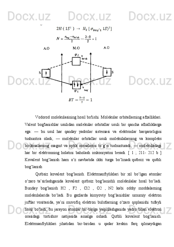 Vodorod molekulasining hosil bo'lishi. Molekular orbitallarning afzalliklari.
Valent   bog'lanishlar   usulidan   molekular   orbitallar   usuli   bir   qancha   afzalliklarga
ega:   —   bu   usul   har   qanday   yadrolar   sistemasi   va   elektronlar   barqarorligini
tushuntira   oladi;   —   molekular   orbitallar   usuli   molekulalarning   va   kompleks
birikmalarning   magnit   va   optik   xossalarini   to‘g‘ri   tushunturadi;   —   molekuladagi
har   bir   elektronning   holatini   baholash   imkoniyatini   beradi.   [   1   ;   211-   212   b   ]
Kovalent   bog’lanish   ham   o’z   navbatida   ikki   turga   bo’linadi:qutbsiz   va   qutbli
bog’lanish
Qutbsiz   kovalent   bog‘lanish.   Elektrmanfiyliklari   bir   xil   bo‘lgan   atomlar
o‘zaro   ta’sirlashganida   kovalent   qutbsiz   bog‘lanishli   molekulalar   hosil   bo‘ladi.
Bunday   bog‘lanish   H2   ,   F2   ,   Cl2   ,   O2   ,   N2   kabi   oddiy   moddalarning
molekulalarida   bo‘ladi.   Bu   gazlarda   kimyoviy   bog‘lanishlar   umumiy   elektron
juftlar   vositasida,   ya’ni   muvofiq   elektron   bulutlarning   o‘zaro   qoplanishi   tufayli
hosil   bo‘ladi;   bu   jarayon   atomlar   bir-biriga   yaqinlashganida   yadro   bilan   elektron
orasidagi   tortishuv   natijasida   amalga   oshadi.   Qutbli   kovalent   bog‘lanish.
Elektrmanfiyliklari   jihatidan   bir-biridan   u   qadar   keskin   farq   qilmaydigan 