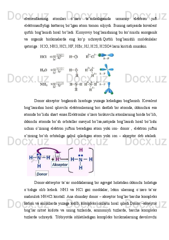 elementlarning   atomlari   o‘zaro   ta’sirlashganida   umumiy   elektron   juft
elektrmanfiyligi  kattaroq  bo‘lgan  atom  tomon  siljiydi. Buning  natijasida  kovalent
qutbli   bog‘lanish   hosil   bo‘ladi.   Kimyoviy   bog‘lanishning   bu   ko‘rinishi   anorganik
va   organik   birikmalarda   eng   ko‘p   uchraydi.Qutbli   bog’lanishli   molekulalar
qatoriga : H2O, NH3, HCl, HF, HBr, HJ, H2S, H2SO4 larni kiritish mumkin.
Donor   akseptor   boglanish   hisobiga   yuzaga   keladigan   bog'lanish.   Kovalent
bog’lanishni   hosil   qiluvchi   elektronlarning   biri   dastlab   bir   atomda,   ikkinchisi   esa
atomda bo’lishi shart emas.Elektronlar o’zaro birikuvchi atomlarning birida bo’lib,
ikkinchi   atomda   bo’sh   orbitallar   mavjud   bo’lsa,natijada   bog’lanish   hosil   bo’lishi
uchun   o’zining   elektron   juftini   beradigan   atom   yoki   ion-   donor   ,   elektron   juftni
o’zining   bo’sh   orbitaliga   qabul   qiladigan   atom   yoki   ion   –   akseptor   deb   ataladi.
Donor-aktseptor  ta‘sir  moddalarning bir agregat  holatidan ikkinchi  holatiga
o`tishga   olib   keladi.   NH3   va   HCl   gaz   moddalar,   lekin   ularning   o`zaro   ta‘sir
mahsuloti NH4Cl kristall. Ana shunday donor – akseptor bog’lar barcha kompleks
kation va anionlarda yuzaga kelib, kompleks ionlarni hosil qiladi.Donor –akseptor
bog’lar   nitrat   kislota   va   uning   tuzlarida,   ammoniyli   tuzlarda,   barcha   kompleks
tuzlarda   uchraydi.   Tibbiyotda   ishlatiladigan   kompleks   birikmalarning   davolovchi 