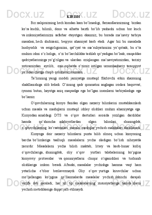 KIRISH
Biz xalqimizning hech kimdan kam bo‘lmasligi, farzandlarimizning   bizdan
ko‘ra   kuchli,  bilimli,  dono  va  albatta  baxtli  bo‘lib  yashashi  uchun  bor  kuch
va   imkoniyatlarimizni  safarbar  etayotgan  ekanmiz,  bu  borada  ma’naviy  tarbiya
masalasi, hech  shubxasiz,  beqiyos  ahamiyat  kasb  etadi.  Agar  biz  bu  masalada
hushyorlik     va   sezgirligimizni,   qat’iyat   va   ma’suliyatimizni   yo‘qotsak,   bu   o‘ta
muhim ishni o‘z holiga,  o‘zi bo‘larchilikka tashlab qo‘yadigan bo‘lsak, muqaddas
qadriyatlarimizga yo‘g’rilgan va  ulardan  oziqlangan  ma’naviyatimizdan,  tarixiy
xotiramizdan     ayrilib,     oxir-oqibatda   o‘zimiz   intilgan   umumbashariy   taraqqiyot
yo‘lidan chetga chiqib qolishimiz mumkin. 
Ta’limning  yangi  modeli  jamiyatga  mustaqil  fikrlovchi  erkin  shaxsning
shakllanishiga   olib   keladi.   O‘zining   qadr   qimmatini   anglagan   irodasi   baquvvat,
iymoni   butun,   hayotga   aniq   maqsadga   ega   bo‘lgan   insonlarni   tarbiyalashga   ega
bo‘lamiz. 
O‘quvchilarning  kimyo  fanidan  olgan  nazariy  bilimlarini  mustahkamlash
uchun  masala  va  mashqlarni  mustaqil  ishlay  olishlari  muhim  ahamiyatga  ega.
Kimyodan   amaldagi     DTS     va     o‘quv     dasturlari     asosida     yozilgan     darsliklar
hamda     qo‘shimcha   adabiyotlardan     olgan     bilimlari     shuningdek,
o‘qituvchilarning  ko‘rsatmalari  masala, mashqlar yechish malakalari shakllanadi.
Kimyoga   doir   nazariy   bilimlarni   puxta   bilib   olmoq   uchun   kimyoning
barcha   bo‘limlariga     taalluqli     masalalarni     yecha     oladigan     bo‘lish     nihoyatda
zarurdir.     Masalalarni     yecha     bilish     maktab,     litsey     va     kasb-hunar     kollej
o‘quvchilariga,   shuningdek,     oliy     o‘quv       yurtlari     talabalarining     ko‘pgina
kimyoviy     protsesslar       va   qonuniyatlarni     chuqur     o‘rganishlari     va     tushunib
olishlariga     imkon     beradi.   Afsuski,   masalalar     yechishga     hamma     vaqt     ham
yetarlicha     e’tibor     berilavermaydi     Oliy     o‘quv   yurtiga     kiruvchilar     uchun
mo‘ljallangan     ko‘pgina     qo‘llanmalarda     masalalar     yechish   ikkinchi     darajali
vazifa   deb   qaraladi;    har    xil    tip   masalalarning    xususiyatlariga   hamda  ularni
yechish metodikasiga diqqat jalb etilmaydi.   