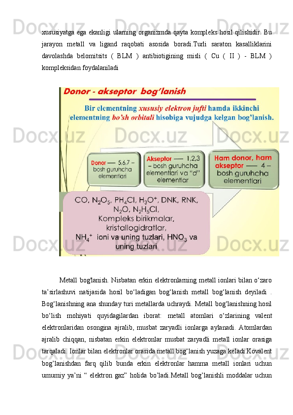 xususiyatga ega ekanligi ularning organizmda qayta kompleks hosil qilishidir. Bu
jarayon   metall   va   ligand   raqobati   asosida   boradi.Turli   saraton   kasalliklarini
davolashda   belomitsits   (   BLM   )   antibiotigining   misli   (   Cu   (   II   )   -   BLM   )
kompleksidan foydalaniladi
Metall bog'lanish. Nisbatan erkin elektronlarning metall ionlari bilan o‘zaro
ta’sirlashuvi   natijasida   hosil   bo‘ladigan   bog‘lanish   metall   bog‘lanish   deyiladi   .
Bog‘lanishning ana shunday turi metallarda uchraydi. Metall bog‘lanishning hosil
bo‘lish   mohiyati   quyidagilardan   iborat:   metall   atomlari   o‘zlarining   valent
elektronlaridan   osongina   ajralib,   musbat   zaryadli   ionlarga   aylanadi.   Atomlardan
ajralib   chiqqan,   nisbatan   erkin   elektronlar   musbat   zaryadli   metall   ionlar   orasiga
tarqaladi. Ionlar bilan elektronlar orasida metall bog‘lanish yuzaga keladi.Kovalent
bog’lanishdan   farq   qilib   bunda   erkin   elektronlar   hamma   metall   ionlari   uchun
umumiy   ya’ni   “   elektron   gaz”   holida   bo’ladi.Metall   bog’lanishli   moddalar   uchun 