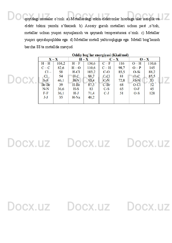 quyidagi xossalar o’rinli: a) Metallardagi erkin elektronlar hisobiga ular issiqlik va
elektr   tokini   yaxshi   o’tkazadi.   b)   Asosiy   guruh   metallari   uchun   past   ,o’tish,
metallar   uchun   yuqori   suyuqlanish   va   qaynash   temperaturasi   o’rinli.   c)   Metallar
yuqori qayishqoqlikka ega. d) Metallar metall yaltiroqligiga ega.  Metall bog’lanish
barcha 88 ta metallda mavjud. 