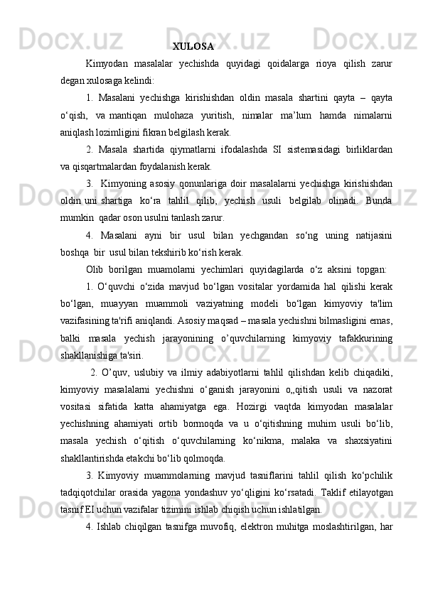                                                XULOS A
Kimyodan   masalalar   yechishda   quyidagi   qoidalarga   rioya   qilish   zarur
degan   xulosaga kelindi:
1.  Masalani  yechishga  kirishishdan  oldin  masala  shartini  qayta  –  qayta
o‘qish,     va   mantiqan     mulohaza     yuritish,     nimalar     ma’lum     hamda     nimalarni
aniqlash lozimligini fikran belgilash kerak.
2.  Masala  shartida  qiymatlarni  ifodalashda  SI  sistemasidagi  birliklardan
va qisqartmalardan foydalanish kerak.
3.     Kimyoning   asosiy   qonunlariga   doir   masalalarni   yechishga   kirishishdan
oldin   uni   shartiga     ko‘ra     tahlil     qilib,     yechish     usuli     belgilab     olinadi.     Bunda
mumkin  qadar oson usulni tanlash zarur.
4.     Masalani     ayni     bir     usul     bilan     yechgandan     so‘ng     uning     natijasini
boshqa  bir  usul bilan tekshirib ko‘rish kerak.
Olib   borilgan   muamolarni   yechimlari   quyidagilarda   o‘z   aksini   topgan:  
1.   O‘quvchi   o‘zida   mavjud   bo‘lgan   vositalar   yordamida   hal   qilishi   kerak
bo‘lgan,   muayyan   muammoli   vaziyatning   modeli   bo‘lgan   kimyoviy   ta'lim
vazifasining ta'rifi aniqlandi. Asosiy maqsad – masala yechishni bilmasligini emas,
balki   masala   yechish   jarayonining   o’quvchilarning   kimyoviy   tafakkurining
shakllanishiga ta'siri.
  2.   O’quv,   uslubiy   va   ilmiy   adabiyotlarni   tahlil   qilishdan   kelib   chiqadiki,
kimyoviy   masalalarni   yechishni   o‘ganish   jarayonini   o„qitish   usuli   va   nazorat
vositasi   sifatida   katta   ahamiyatga   ega.   Hozirgi   vaqtda   kimyodan   masalalar
yechishning   ahamiyati   ortib   bormoqda   va   u   o‘qitishning   muhim   usuli   bo‘lib,
masala   yechish   o‘qitish   o‘quvchilarning   ko‘nikma,   malaka   va   shaxsiyatini
shakllantirishda etakchi bo‘lib qolmoqda. 
3.   Kimyoviy   muammolarning   mavjud   tasniflarini   tahlil   qilish   ko‘pchilik
tadqiqotchilar   orasida   yagona   yondashuv   yo‘qligini   ko‘rsatadi.   Taklif   etilayotgan
tasnif EI uchun vazifalar tizimini ishlab chiqish uchun ishlatilgan. 
4.   Ishlab   chiqilgan   tasnifga   muvofiq,   elektron   muhitga   moslashtirilgan,   har 