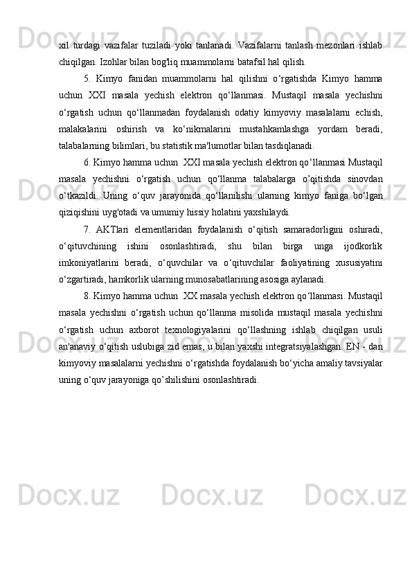 xil   turdagi   vazifalar   tuziladi   yoki   tanlanadi.   Vazifalarni   tanlash   mezonlari   ishlab
chiqilgan. Izohlar bilan bog'liq muammolarni batafsil hal qilish. 
5.   Kimyo   fanidan   muammolarni   hal   qilishni   o ‘ rgatishda   Kimyo   hamma
uchun   XXI   masala   yechish   elektron   qo ‘ llanmasi.   Mustaqil   masala   yechishni
o ‘ rgatish   uchun   qo ‘ llanmadan   foydalanish   odatiy   kimyoviy   masalalarni   echish,
malakalarini   oshirish   va   ko ‘ nikmalarini   mustahkamlashga   yordam   beradi,
talabalarning bilimlari, bu statistik ma'lumotlar bilan tasdiqlanadi. 
6. Kimyo hamma uchun  XXI masala yechish elektron qo ‘ llanmasi Mustaqil
masala   yechishni   o ‘ rgatish   uchun   qo ‘ llanma   talabalarga   o’qitishda   sinovdan
o ‘ tkazildi.   Uning   o ‘ quv   jarayonida   qo ‘ llanilishi   ularning   kimyo   faniga   bo ‘ lgan
qiziqishini uyg'otadi va umumiy hissiy holatini yaxshilaydi. 
7.   AKTlari   elementlaridan   foydalanish   o ‘ qitish   samaradorligini   oshiradi,
o ‘ qituvchining   ishini   osonlashtiradi,   shu   bilan   birga   unga   ijodkorlik
imkoniyatlarini   beradi,   o ‘ quvchilar   va   o ‘ qituvchilar   faoliyatining   xususiyatini
o ‘ zgartiradi, hamkorlik ularning munosabatlarining asosiga aylanadi. 
8. Kimyo hamma uchun  XX masala yechish elektron qo ‘ llanmasi. Mustaqil
masala   yechishni   o ‘ rgatish   uchun   qo ‘ llanma   misolida   mustaqil   masala   yechishni
o ‘ rgatish   uchun   axborot   texnologiyalarini   qo ‘ llashning   ishlab   chiqilgan   usuli
an'anaviy o ‘ qitish uslubiga zid emas, u bilan yaxshi integratsiyalashgan. EN - dan
kimyoviy masalalarni yechishni o ‘ rgatishda foydalanish bo ‘ yicha amaliy tavsiyalar
uning o ‘ quv jarayoniga qo’shilishini osonlashtiradi. 