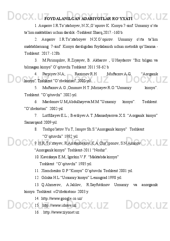 FOYDALANILGAN ADABIYOTLAR RO‘YXATI
1. Asqarov I.R.To‘xtaboyev, N.X.,G’opirov K. Kimyo.7-sinf. Umumiy o‘rta
ta’lim maktablari uchun darslik.-Toshkent:Sharq,2017.-160 b.
2.   Asqarov   I.R.To‘xtaboyev   N.X.G’opirov.   Umumiy   o‘rta   ta’lim
maktablarining   7-sinf   Kimyo darsligidan foydalanish uchun metodik qo‘llanma.-
Toshkent: 2017.-128b.
3.           M.Pirimqulov,   R.Ziyayev,   B.   Akbarov   ,   U.Haydarov   “Biz   bilgan   va
bilmagan kimyo” O’qituvchi Toshkent 2011 58-62 b
4.           Parpiyev.N.A;   Raximov.R.H   ;Muftaxov.A.G.   “Aorganik
kimyo”.Toshkent.”O’zbekiston” 2000-yil.
5.           Muftaxov.A.G.;Omonov.H.T.;Mirzayev.R.O.”Umumiy   kimyo”.
Toshkent. ”O’qituvchi” 2002-yil.
6.           Mardonov.U.M;Abdulhayeva.M.M.”Umumiy   kimyo”.   Toshkent.
”O’zbekiston”     2002-yil.
7.           Lutfillayev.E.L.;   Berdiyev.A.T.;Mamadyarova.X.S.   “Aorganik   kimyo”
Samarqand 2009-yil.
8.           Toshpo’latov.Yu.T, Isoqov Sh.S.”Anorganik kimyo”     Toshkent
                “O’qituvchi” 1992 yil.
9.   H.R.To’xtayev, R.Aristanbekov, K.A.Cho’lponov, S.N.Aminov
“Anorganik kimyo” Toshkent-2011 “Noshir”.
10.   Kaviskaya E.M, Igorkin V.F. “Maktabda kimyo”
          Toshkent     “O’qituvchi” 1985 yil.
11.     Xomchenko G.P “Kimyo” O’qituvchi Toshkent 2001 yil.
12.     Gilnka H.L “Umumiy kimyo” Leningrad 1998 yil.
13.     Q.Ahmerov,   A.Jalilov,   R.Sayfutdinov   Umumiy   va   anorganik
kimyo.   Toshkent.   «O'zbekiston» 2003   y.
14.   .http://www.google.co.uz/
15.       http://www.idssve.uz
16.     .   http://www.ziyonet.uz 