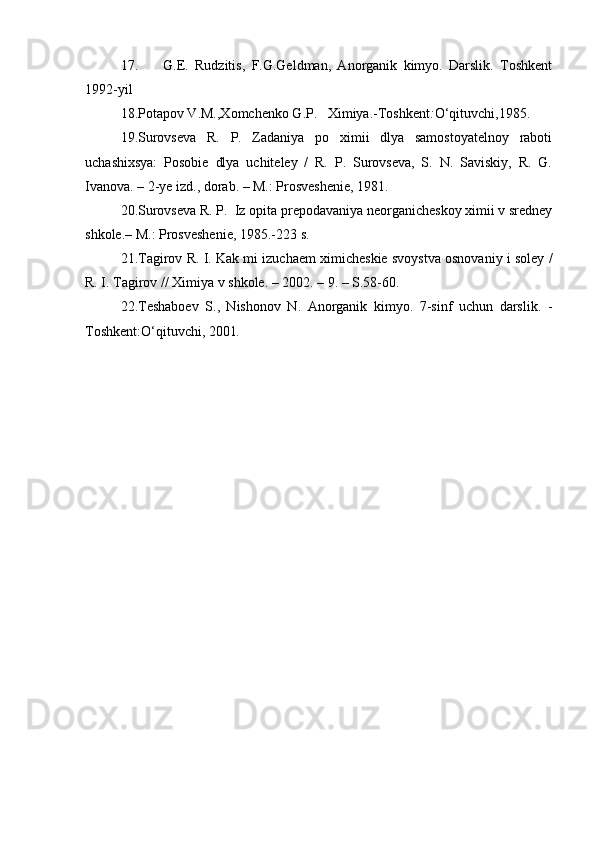 17.         G.E.   Rudzitis,   F.G.Geldman,   Anorganik   kimyo.   Darslik.   Toshkent
1992-yil
18. Potapov V.M.,Xomchenko G.P.   Ximiya.-Toshkent : O‘qituvchi,1985.
19.Surovseva   R.   P.   Zadaniya   po   ximii   dlya   samostoyatelnoy   raboti
uchashixsya:   Posobie   dlya   uchiteley   /   R.   P.   Surovseva,   S.   N.   Saviskiy,   R.   G.
Ivanova. – 2-ye izd., dorab. – M.: Prosveshenie, 1981.
2 0 . Surovseva R. P.  Iz opita prepodavaniya neorganicheskoy ximii v sredney
shkole.– M.: Prosveshenie, 1985.-223 s.
2 1 . Tagirov R. I. Kak mi izuchaem ximicheskie svoystva osnovaniy i soley /
R. I. Tagirov // Ximiya v shkole. – 2002. – 9. – S.58-60.
2 2 .Teshaboev   S.,   Nishonov   N.   Anorganik   kimyo.   7-sinf   uchun   darslik.   -
Toshkent:O‘qituvchi, 2001 . 