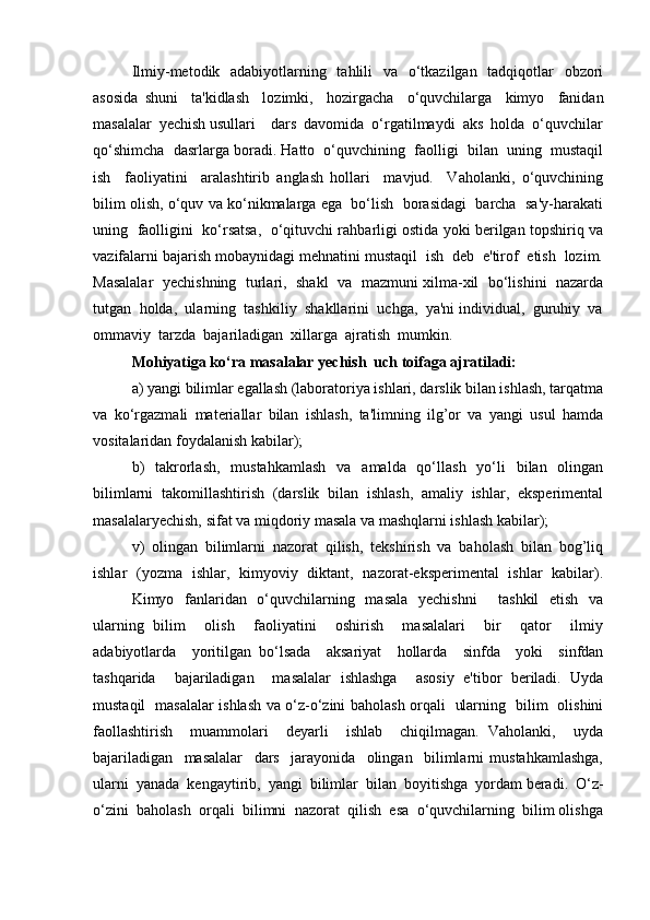 Ilmiy-metodik   adabiyotlarning   tahlili    va   o‘tkazilgan   tadqiqotlar   obzori
asosida   shuni     ta'kidlash     lozimki,     hozirgacha     o‘quvchilarga     kimyo     fanidan
masalalar  yechish usullari    dars  davomida  o‘rgatilmaydi  aks  holda  o‘quvchilar
qo‘shimcha  dasrlarga boradi. Hatto  o‘quvchining  faolligi  bilan  uning  mustaqil
ish     faoliyatini     aralashtirib   anglash   hollari     mavjud.     Vaholanki,   o‘quvchining
bilim olish, o‘quv va ko‘nikmalarga ega  bo‘lish  borasidagi  barcha  sa'y-harakati
uning   faolligini  ko‘rsatsa,  o‘qituvchi rahbarligi ostida yoki berilgan topshiriq va
vazifalarni bajarish mobaynidagi mehnatini mustaqil  ish  deb  e'tirof  etish  lozim.
Masalalar   yechishning   turlari,   shakl  va  mazmuni xilma-xil  bo‘lishini  nazarda
tutgan  holda,  ularning  tashkiliy  shakllarini  uchga,  ya'ni individual,  guruhiy  va
ommaviy  tarzda  bajariladigan  xillarga  ajratish  mumkin.
Mohiyatiga ko‘ra masalalar yechish  uch toifaga ajratiladi:
a) yangi bilimlar egallash (laboratoriya ishlari, darslik bilan ishlash, tarqatma
va   ko‘rgazmali   materiallar   bilan   ishlash,   ta'limning   ilg’or   va   yangi   usul   hamda
vositalaridan foydalanish kabilar);
b)   takrorlash,   mustahkamlash   va   amalda   qo‘llash   yo‘li   bilan   olingan
bilimlarni   takomillashtirish   (darslik   bilan   ishlash,   amaliy   ishlar,   eksperimental
masalalaryechish, sifat va miqdoriy masala va mashqlarni ishlash kabilar); 
v)   olingan   bilimlarni   nazorat   qilish,   tekshirish   va   baholash   bilan   bog’liq
ishlar   (yozma   ishlar,   kimyoviy   diktant,   nazorat-eksperimental   ishlar   kabilar).
Kimyo   fanlaridan   o‘quvchilarning   masala    yechishni        tashkil    etish   va
ularning   bilim     olish     faoliyatini     oshirish     masalalari     bir     qator     ilmiy
adabiyotlarda     yoritilgan   bo‘lsada     aksariyat     hollarda     sinfda     yoki     sinfdan
tashqarida     bajariladigan     masalalar   ishlashga     asosiy   e'tibor   beriladi.   Uyda
mustaqil   masalalar ishlash va o‘z-o‘zini baholash orqali   ularning   bilim   olishini
faollashtirish     muammolari     deyarli     ishlab     chiqilmagan.   Vaholanki,     uyda
bajariladigan     masalalar     dars     jarayonida     olingan     bilimlarni   mustahkamlashga,
ularni  yanada  kengaytirib,  yangi  bilimlar  bilan  boyitishga  yordam beradi.  O‘z-
o‘zini  baholash  orqali  bilimni  nazorat  qilish  esa  o‘quvchilarning  bilim olishga 