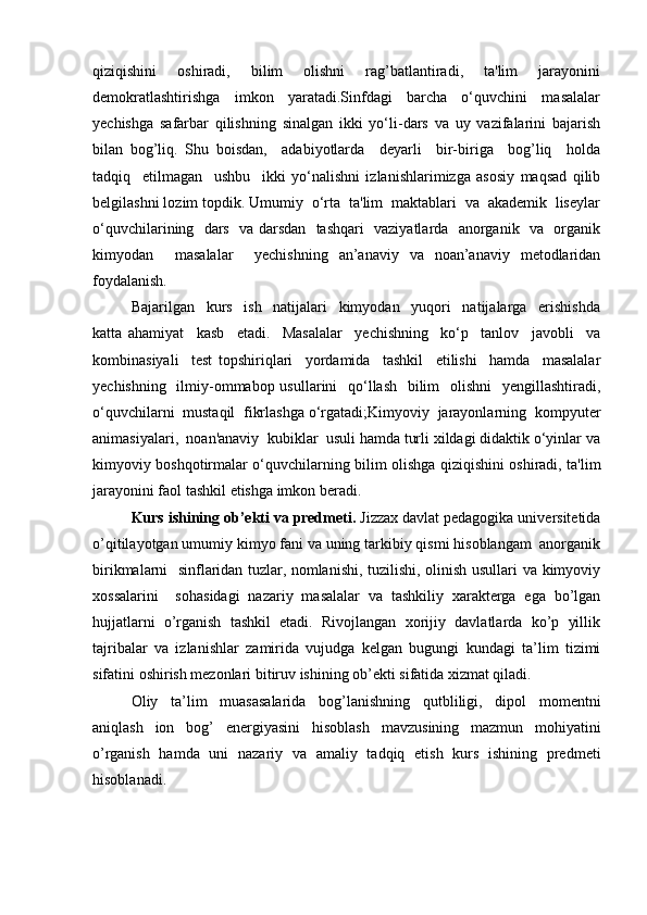 qiziqishini     oshiradi,     bilim     olishni     rag’batlantiradi,     ta'lim     jarayonini
demokratlashtirishga     imkon     yaratadi.Sinfdagi     barcha     o‘quvchini     masalalar
yechishga   safarbar   qilishning   sinalgan   ikki   yo‘li-dars   va   uy   vazifalarini   bajarish
bilan   bog’liq.   Shu   boisdan,     adabiyotlarda     deyarli     bir-biriga     bog’liq     holda
tadqiq     etilmagan     ushbu     ikki   yo‘nalishni   izlanishlarimizga   asosiy   maqsad   qilib
belgilashni lozim topdik. Umumiy  o‘rta  ta'lim  maktablari  va  akademik  liseylar
o‘quvchilarining   dars   va darsdan   tashqari   vaziyatlarda   anorganik   va   organik
kimyodan     masalalar     yechishning   an’anaviy   va   noan’anaviy   metodlaridan
foydalanish.
Bajarilgan     kurs     ish     natijalari     kimyodan     yuqori     natijalarga     erishishda
katta   ahamiyat     kasb     etadi.     Masalalar     yechishning     ko‘p     tanlov     javobli     va
kombinasiyali     test   topshiriqlari     yordamida     tashkil     etilishi     hamda     masalalar
yechishning   ilmiy-ommabop usullarini    qo‘llash   bilim   olishni    yengillashtiradi,
o‘quvchilarni  mustaqil  fikrlashga o‘rgatadi;Kimyoviy  jarayonlarning  kompyuter
animasiyalari,  noan'anaviy  kubiklar  usuli hamda turli xildagi didaktik o‘yinlar va
kimyoviy boshqotirmalar o‘quvchilarning bilim olishga qiziqishini oshiradi, ta'lim
jarayonini faol tashkil etishga imkon beradi.
Kurs ishining ob’ekti va predmeti.  Jizzax davlat pedagogika universitetida
o’qitilayotgan umumiy kimyo fani va uning tarkibiy qismi hisoblangam  anorganik
birikmalarni   sinflaridan tuzlar, nomlanishi, tuzilishi, olinish usullari va kimyoviy
xossalarini     sohasidagi   nazariy   masalalar   va   tashkiliy   xarakterga   ega   bo’lgan
hujjatlarni   o’rganish   tashkil   etadi.   Rivojlangan   xorijiy   davlatlarda   ko’p   yillik
tajribalar   va   izlanishlar   zamirida   vujudga   kelgan   bugungi   kundagi   ta’lim   tizimi
sifatini oshirish mezonlari bitiruv ishining ob’ekti sifatida xizmat qiladi.
Oliy   ta’lim   muasasalarida   bog’lanishning   qutbliligi,   dipol   momentni
aniqlash   ion   bog’   energiyasini   hisoblash   mavzus ining   mazmun   mohiyatini
o’rganish   hamda   uni   nazariy   va   amaliy   tadqiq   etish   kurs   ishining   predmeti
hisoblanadi.