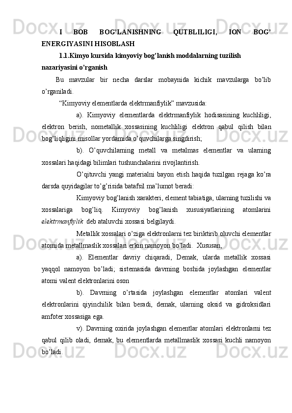 I   BOB   BOG’LANISHNING   QUTBLILIGI,   ION   BOG’
ENERGIYASINI HISOBLASH
1.1.Kimyo kursida kimyoviy bog’lanish moddalarning tuzilish 
nazariyasini o’rganish
Bu   mavzular   bir   necha   darslar   mobaynida   kichik   mavzularga   bo’lib
o’rganiladi.
“Kimyoviy elementlarda elektrmanfiylik” mavzusida:
a).   Kimyoviy   elementlarda   elektrmanfiylik   hodisasining   kuchliligi,
elektron   berish,   nometallik   xossasining   kuchliligi   elektron   qabul   qilish   bilan
bog’liqligini misollar yordamida o’quvchilarga singdirish; 
b).   O’quvchilarning   metall   va   metalmas   elementlar   va   ularning
xossalari haqidagi bilimlari tushunchalarini rivojlantirish. 
O’qituvchi   yangi   materialni   bayon   etish   haqida   tuzilgan   rejaga   ko’ra
darsda quyidagilar to’g’risida batafsil ma’lumot beradi:      
Kimyoviy bog’lanish xarakteri, element tabiatiga, ularning tuzilishi va
xossalariga   bog’liq.   Kimyoviy   bog’lanish   xususiyatlarining   atomlarini
elektrmanfiylik   deb ataluvchi xossasi belgilaydi.
Metallik xossalari o’ziga elektronlarni tez biriktirib oluvchi elementlar
atomida metallmaslik xossalari erkin namoyon bo’ladi.  Xususan,
a).   Elementlar   davriy   chiqaradi,   Demak,   ularda   metallik   xossasi
yaqqol   namoyon   bo’ladi;   sistemasida   davrning   boshida   joylashgan   elementlar
atomi valent elektronlarini oson
b).   Davrning   o’rtasida   joylashgan   elementlar   atomlari   valent
elektronlarini   qiyinchilik   bilan   beradi,   demak,   ularning   oksid   va   gidroksidlari
amfoter xossasiga ega. 
v).  Davrning  oxirida  joylashgan  elementlar  atomlari   elektronlarni  tez
qabul   qilib   oladi,   demak,   bu   elementlarda   metallmaslik   xossasi   kuchli   namoyon
bo’ladi. 