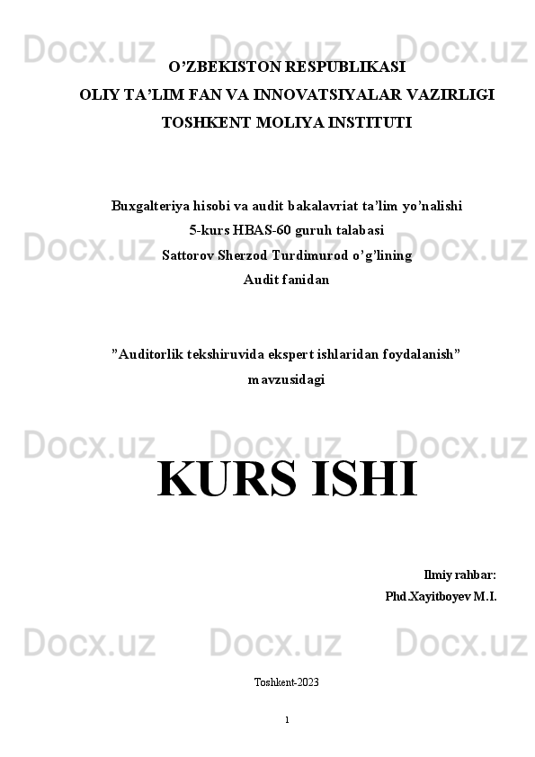 O’ZBEKISTON RESPUBLIKASI 
OLIY TA’LIM FAN VA INNOVATSIYALAR VAZIRLIGI
TOSHKENT MOLIYA INSTITUTI  
Buxgalteriya hisobi va audit bakalavriat ta’lim yo’nalishi 
5-kurs HBAS-60 guruh talabasi
Sattorov Sherzod Turdimurod o’g’lining  
Audit fanidan
”Auditorlik tekshiruvida ekspert ishlaridan foydalanish” 
mavzusidagi 
K URS ISHI
Ilmiy rahbar:
Phd.Xayitboyev M.I.
Toshkent-2023
1 