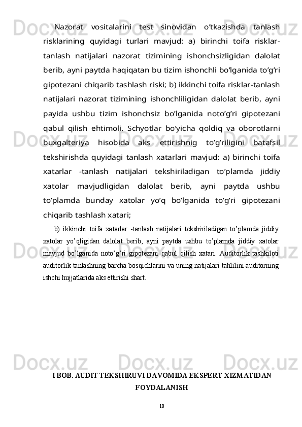 Nazorat   vositalarini   test   sinovidan   o’tkazishda   tanlash	
risklarining   quyidagi   turlari   mavjud:   a)   birinchi   toifa   risklar-
tanlash   natijalari   nazorat   tizimining   ishonchsizligidan   dalolat
berib, ayni paytda haqiqatan bu tizim ishonchli bo’lganida to’g’ri
gipotezani chiqarib tashlash riski; b) ikkinchi toifa risklar-tanlash
natijalari   nazorat   tizimining   ishonchliligidan   dalolat   berib,   ayni
payida   ushbu   tizim   ishonchsiz   bo’lganida   noto’g’ri   gipotezani
qabul   qilish   ehtimoli.   Schyotlar   bo’yicha   qoldiq   va   oborotlarni
buxgalteriya   hisobida   aks   ettirishnig   to’g’riligini   batafsil
tekshirishda   quyidagi   tanlash   xatarlari   mavjud:   a)   birinchi   toifa
xatarlar   -tanlash   natijalari   tekshiriladigan   to’plamda   jiddiy
xatolar   mavjudligidan   dalolat   berib,   ayni   paytda   ushbu
to’plamda   bunday   xatolar   yo’q   bo’lganida   to’g’ri   gipotezani
chiqarib tashlash xatari; b)   ikkinchi   toifa   xatarlar   -tanlash   natijalari   tekshiriladigan   to’plamda   jiddiy
xatolar   yo’qligidan   dalolat   berib,   ayni   paytda   ushbu   to’plamda   jiddiy   xatolar
mavjud   bo’lganida   noto’g’ri   gipotezani   qabul   qilish   xatari.   Auditorlik   tashkiloti
auditorlik tanlashning barcha bosqichlarini va uning natijalari tahlilini auditorning
ishchi hujjatlarida aks ettirishi shart.
I BOB.   AUDIT TEKSHIRUVI DAVOMIDA EKSPERT XIZMATIDAN
FOYDALANISH
10 