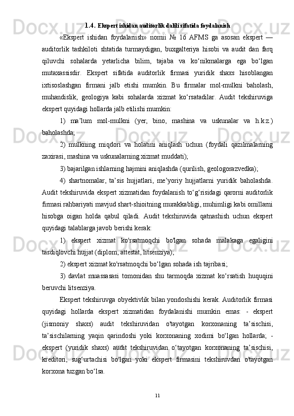 1.4. Ekspert ishidan auditorlik dalili sifatida foydalanish
«Ekspert   ishidan   foydalariish»   nomii   №   16   AFMS   ga   asosan   ekspert   —
auditorlik   tashkiloti   shtatida   turmaydigan,   buxgalteriya   hisobi   va   audit   dan   farq
qiluvchi   sohalarda   yetarlicha   bilim,   tajaba   va   ko‘nikmalarga   ega   bo‘lgan
mutaxassisdir.   Ekspert   sifatida   auditorlik   firmasi   yuridik   shaxs   hisoblangan
ixtisoslashgan   firmani   jalb   etishi   mumkin.   Bu   firmalar   mol-mulkni   baholash,
muhandislik,   geologiya   kabi   sohalarda   xizmat   ko‘rsatadilar.   Audit   tekshiruviga
ekspert quyidagi hollarda jalb etilishi mumkin: 
1)   ma’lum   mol-mulkni   (yer,   bino,   mashina   va   uskunalar   va   h.k.z.)
baholashda; 
2)   mulkning   miqdori   va   holatini   aniqlash   uchun   (foydali   qazilmalarning
zaxirasi, mashina va uskunalarning xizmat muddati); 
3) bajarilgan ishlarning hajmini aniqlashda (qurilish, geologorazvedka); 
4)   shartnomalar,   ta’sis   hujjatlari,   me’yoriy   hujjatlarni   yuridik   baholashda.
Audit  tekshiruvida ekspert  xizmatidan foydalanish  to‘g‘risidagi  qarorni  auditorlik
firmasi rahbariyati mavjud shart-shioitning murakkabligi, muhimligi kabi omillarni
hisobga   oigan   holda   qabul   qiladi.   Audit   tekshiruvida   qatnashish   uchun   ekspert
quyidagi talablarga javob berishi kerak: 
1)   ekspert   xizmat   ko'rsatmoqchi   bo'lgan   sohada   malakaga   egaligini
tasdiqlovchi hujjat (diplom, attestat, litsenziya); 
2) ekspert xizmat ko'rsatmoqchi bo‘lgan sohada ish tajribasi; 
3)   davlat   muassasasi   tomonidan   shu   tarmoqda   xizmat   ko‘rsatish   huquqini
beruvchi litsenziya. 
Ekspert tekshiruvga obyektivlik bilan yondoshishi kerak. Auditorlik firmasi
quyidagi   hollarda   ekspert   xizmatidan   foydalanishi   mumkin   emas:   -   ekspert
(jismoniy   shaxs)   audit   tekshiruvidan   o'tayotgan   korxonaning   ta’sischisi,
ta’sischilarning   yaqin   qarindoshi   yoki   korxonaning   xodimi   bo‘lgan   hollarda;   -
ekspert   (yuridik   shaxs)   audit   tekshiruvidan   o‘tayotgan   korxonaning   ta’sischisi,
kreditori,   sug‘urtachisi   bo'lgan   yoki   ekspert   firmasini   tekshiruvdan   o'tayotgan
korxona tuzgan bo‘lsa.
11 