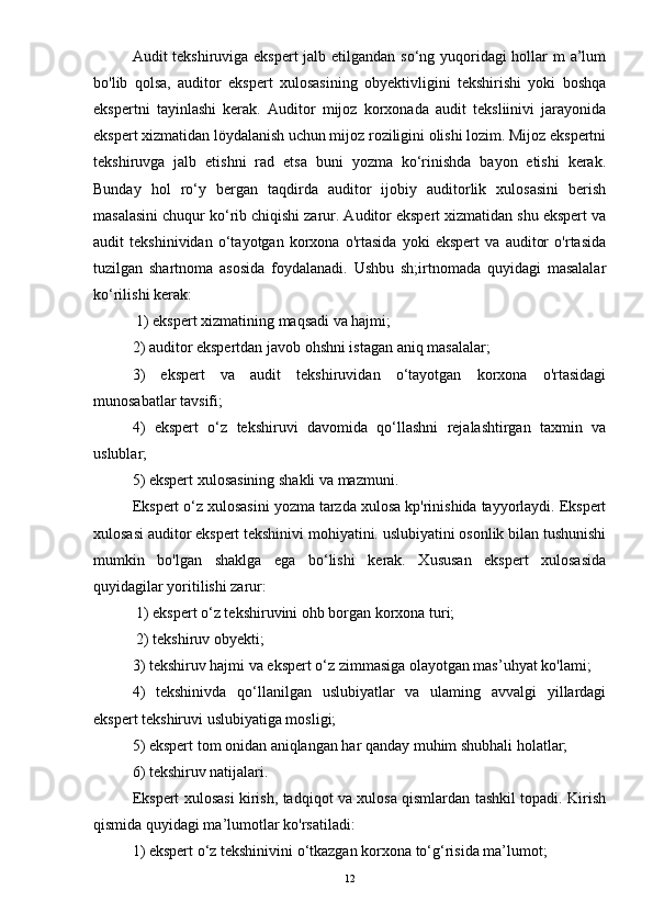 Audit tekshiruviga ekspert  jalb etilgandan so‘ng yuqoridagi  hollar m a’lum
bo'lib   qolsa,   auditor   ekspert   xulosasining   obyektivligini   tekshirishi   yoki   boshqa
ekspertni   tayinlashi   kerak.   Auditor   mijoz   korxonada   audit   teksliinivi   jarayonida
ekspert xizmatidan löydalanish uchun mijoz roziligini olishi lozim. Mijoz ekspertni
tekshiruvga   jalb   etishni   rad   etsa   buni   yozma   ko‘rinishda   bayon   etishi   kerak.
Bunday   hol   ro‘y   bergan   taqdirda   auditor   ijobiy   auditorlik   xulosasini   berish
masalasini chuqur ko‘rib chiqishi zarur. Auditor ekspert xizmatidan shu ekspert va
audit   tekshinividan   o‘tayotgan   korxona   o'rtasida   yoki   ekspert   va   auditor   o'rtasida
tuzilgan   shartnoma   asosida   foydalanadi.   Ushbu   sh;irtnomada   quyidagi   masalalar
ko‘rilishi kerak:
 1) ekspert xizmatining maqsadi va hajmi; 
2) auditor ekspertdan javob ohshni istagan aniq masalalar; 
3)   ekspert   va   audit   tekshiruvidan   o‘tayotgan   korxona   o'rtasidagi
munosabatlar tavsifi; 
4)   ekspert   o‘z   tekshiruvi   davomida   qo‘llashni   rejalashtirgan   taxmin   va
uslublar; 
5) ekspert xulosasining shakli va mazmuni. 
Ekspert o‘z xulosasini yozma tarzda xulosa kp'rinishida tayyorlaydi. Ekspert
xulosasi auditor ekspert tekshinivi mohiyatini. uslubiyatini osonlik bilan tushunishi
mumkin   bo'lgan   shaklga   ega   bo‘lishi   kerak.   Xususan   ekspert   xulosasida
quyidagilar yoritilishi zarur:
 1) ekspert o‘z tekshiruvini ohb borgan korxona turi;
 2) tekshiruv obyekti; 
3) tekshiruv hajmi va ekspert o‘z zimmasiga olayotgan mas’uhyat ko'lami; 
4)   tekshinivda   qo‘llanilgan   uslubiyatlar   va   ulaming   avvalgi   yillardagi
ekspert tekshiruvi uslubiyatiga mosligi; 
5) ekspert tom onidan aniqlangan har qanday muhim shubhali holatlar; 
6) tekshiruv natijalari. 
Ekspert xulosasi kirish, tadqiqot va xulosa qismlardan tashkil topadi. Kirish
qismida quyidagi ma’lumotlar ko'rsatiladi: 
1) ekspert o‘z tekshinivini o‘tkazgan korxona to‘g‘risida ma’lumot; 
12 