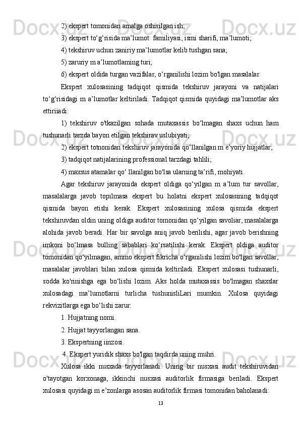 2) ekspert tomonidan amalga oshirilgan ish; 
3) ekspert to‘g‘risida ma’lumot: familiyasi, ismi sharifi, ma’lumoti; 
4) tekshiruv uchun zaniriy ma’lumotlar kelib tushgan sana; 
5) zaruriy m a’lumotlaming turi; 
6) ekspert oldida turgan vazifalar, o‘rganilishi lozim bo'lgan masalalar.
Ekspert   xulosasining   tadqiqot   qismida   tekshiruv   jarayoni   va   natijalari
to‘g‘risidagi  m   a’lumotlar  keltiriladi. Tadqiqot  qismida  quyidagi   ma’lumotlar  aks
ettiriiadi: 
1)   tekshiruv   o'tkazilgan   sohada   mutaxassis   bo‘lmagan   shaxs   uchun   ham
tushunarli tarzda bayon etilgan tekshirav uslubiyati; 
2) ekspert totnonidan tekshiruv jarayonida qo‘llanilgan m e’yoriy hujjatlar; 
3) tadqiqot natijalarining professional tarzdagi tahlili; 
4) maxsus atamalar qo‘ llanilgan bo'lsa ularning ta’rifi, mohiyati. 
Agar   tekshiruv   jarayonida   ekspert   oldiga   qo‘yilgan   m   a’lum   tur   savollar,
masalalarga   javob   topilmasa   ekspert   bu   holatni   ekspert   xulosasining   tadqiqot
qismida   bayon   etishi   kerak.   Ekspert   xulosasining   xulosa   qismida   ekspert
tekshiruvdan oldin uning oldiga auditor tomonidan qo‘yilgan savoliar, masalalarga
alohida   javob   beradi.   Har   bir   savolga   aniq   javob   berilishi,   agar   javob   berishning
imkoni   bo‘lmasa   bulling   sabablari   ko‘rsatilishi   kerak.   Ekspert   oldiga   auditor
tomonidan qo‘yilmagan, ammo ekspert fikricha o‘rganilishi lozim bo'lgan savollar,
masalalar   javoblari   bilan   xulosa   qismida   keltiriladi.   Ekspert   xulosasi   tushunarli,
sodda   ko'rinishga   ega   bo‘lishi   lozim.   Aks   holda   mutaxassis   bo'lmagan   shaxslar
xulosadagi   ma’lumotlarni   turlicha   tushunisliLari   mumkin.   Xulosa   quyidagi
rekvizitlarga ega bo‘lishi zarur: 
1. Hujjatning nomi. 
2. Hujjat tayyorlangan sana. 
3. Ekspertning iinzosi.
 4. Ekspert yuridik shaxs bo'lgan taqdirda uning muhri. 
Xulosa   ikki   nusxada   tayyorlanadi.   Uning   bir   nusxasi   audit   tekshiruvidan
o'tayotgan   korxonaga,   ikkinchi   nusxasi   auditorlik   firmasiga   beriladi.   Ekspert
xulosasi quyidagi m e’zonlarga asosan auditorlik firmasi tomonidan baholanadi:
13 