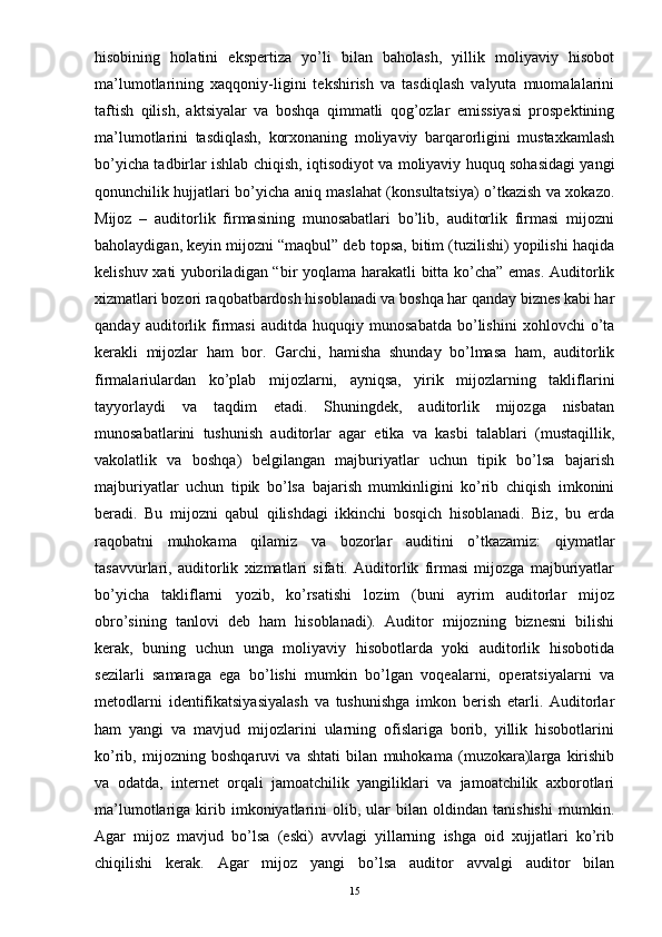 hisobining   holatini   ekspertiza   yo’li   bilan   baholash,   yillik   moliyaviy   hisobot
ma’lumotlarining   xaqqoniy-ligini   tekshirish   va   tasdiqlash   valyuta   muomalalarini
taftish   qilish,   aktsiyalar   va   boshqa   qimmatli   qog’ozlar   emissiyasi   prospektining
ma’lumotlarini   tasdiqlash,   korxonaning   moliyaviy   barqarorligini   mustaxkamlash
bo’yicha tadbirlar ishlab chiqish, iqtisodiyot va moliyaviy huquq sohasidagi yangi
qonunchilik hujjatlari bo’yicha aniq maslahat (konsultatsiya) o’tkazish va xokazo.
Mijoz   –   auditorlik   firmasining   munosabatlari   bo’lib,   auditorlik   firmasi   mijozni
baholaydigan, keyin mijozni “maqbul” deb topsa, bitim (tuzilishi) yopilishi haqida
kelishuv xati yuboriladigan “bir yoqlama harakatli bitta ko’cha” emas. Auditorlik
xizmatlari bozori raqobatbardosh hisoblanadi va boshqa har qanday biznes kabi har
qanday   auditorlik   firmasi   auditda   huquqiy   munosabatda   bo’lishini   xohlovchi   o’ta
kerakli   mijozlar   ham   bor.   Garchi,   hamisha   shunday   bo’lmasa   ham,   auditorlik
firmalariulardan   ko’plab   mijozlarni,   ayniqsa,   yirik   mijozlarning   takliflarini
tayyorlaydi   va   taqdim   etadi.   Shuningdek,   auditorlik   mijozga   nisbatan
munosabatlarini   tushunish   auditorlar   agar   etika   va   kasbi   talablari   (mustaqillik,
vakolatlik   va   boshqa)   belgilangan   majburiyatlar   uchun   tipik   bo’lsa   bajarish
majburiyatlar   uchun   tipik   bo’lsa   bajarish   mumkinligini   ko’rib   chiqish   imkonini
beradi.   Bu   mijozni   qabul   qilishdagi   ikkinchi   bosqich   hisoblanadi.   Biz,   bu   erda
raqobatni   muhokama   qilamiz   va   bozorlar   auditini   o’tkazamiz:   qiymatlar
tasavvurlari,   auditorlik   xizmatlari   sifati.   Auditorlik   firmasi   mijozga   majburiyatlar
bo’yicha   takliflarni   yozib,   ko’rsatishi   lozim   (buni   ayrim   auditorlar   mijoz
obro’sining   tanlovi   deb   ham   hisoblanadi).   Auditor   mijozning   biznesni   bilishi
kerak,   buning   uchun   unga   moliyaviy   hisobotlarda   yoki   auditorlik   hisobotida
sezilarli   samaraga   ega   bo’lishi   mumkin   bo’lgan   voqealarni,   operatsiyalarni   va
metodlarni   identifikatsiyasiyalash   va   tushunishga   imkon   berish   etarli.   Auditorlar
ham   yangi   va   mavjud   mijozlarini   ularning   ofislariga   borib,   yillik   hisobotlarini
ko’rib,   mijozning   boshqaruvi   va   shtati   bilan   muhokama   (muzokara)larga   kirishib
va   odatda,   internet   orqali   jamoatchilik   yangiliklari   va   jamoatchilik   axborotlari
ma’lumotlariga  kirib  imkoniyatlarini   olib,   ular   bilan  oldindan   tanishishi   mumkin.
Agar   mijoz   mavjud   bo’lsa   (eski)   avvlagi   yillarning   ishga   oid   xujjatlari   ko’rib
chiqilishi   kerak.   Agar   mijoz   yangi   bo’lsa   auditor   avvalgi   auditor   bilan
15 