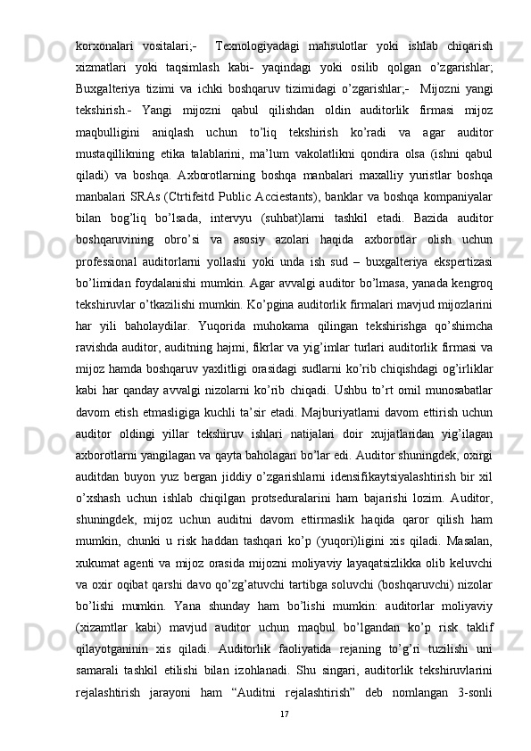 korxonalari   vositalari;      Texnologiyadagi   mahsulotlar   yoki   ishlab   chiqarish
xizmatlari   yoki   taqsimlash   kabi    yaqindagi   yoki   osilib   qolgan   o’zgarishlar;
Buxgalteriya   tizimi   va   ichki   boshqaruv   tizimidagi   o’zgarishlar;      Mijozni   yangi
tekshirish.    Yangi   mijozni   qabul   qilishdan   oldin   auditorlik   firmasi   mijoz
maqbulligini   aniqlash   uchun   to’liq   tekshirish   ko’radi   va   agar   auditor
mustaqillikning   etika   talablarini,   ma’lum   vakolatlikni   qondira   olsa   (ishni   qabul
qiladi)   va   boshqa.   Axborotlarning   boshqa   manbalari   maxalliy   yuristlar   boshqa
manbalari   SRAs   (Ctrtifeitd   Public   Acciestants),   banklar   va   boshqa   kompaniyalar
bilan   bog’liq   bo’lsada,   intervyu   (suhbat)larni   tashkil   etadi.   Bazida   auditor
boshqaruvining   obro’si   va   asosiy   azolari   haqida   axborotlar   olish   uchun
professional   auditorlarni   yollashi   yoki   unda   ish   sud   –   buxgalteriya   ekspertizasi
bo’limidan foydalanishi mumkin. Agar avvalgi auditor bo’lmasa, yanada kengroq
tekshiruvlar o’tkazilishi mumkin. Ko’pgina auditorlik firmalari mavjud mijozlarini
har   yili   baholaydilar.   Yuqorida   muhokama   qilingan   tekshirishga   qo’shimcha
ravishda auditor, auditning hajmi, fikrlar va yig’imlar turlari auditorlik firmasi  va
mijoz hamda boshqaruv yaxlitligi orasidagi  sudlarni ko’rib chiqishdagi  og’irliklar
kabi   har   qanday   avvalgi   nizolarni   ko’rib   chiqadi.   Ushbu   to’rt   omil   munosabatlar
davom   etish  etmasligiga   kuchli   ta’sir   etadi.  Majburiyatlarni   davom   ettirish   uchun
auditor   oldingi   yillar   tekshiruv   ishlari   natijalari   doir   xujjatlaridan   yig’ilagan
axborotlarni yangilagan va qayta baholagan bo’lar edi. Auditor shuningdek, oxirgi
auditdan   buyon   yuz   bergan   jiddiy   o’zgarishlarni   idensifikaytsiyalashtirish   bir   xil
o’xshash   uchun   ishlab   chiqilgan   protseduralarini   ham   bajarishi   lozim.   Auditor,
shuningdek,   mijoz   uchun   auditni   davom   ettirmaslik   haqida   qaror   qilish   ham
mumkin,   chunki   u   risk   haddan   tashqari   ko’p   (yuqori)ligini   xis   qiladi.   Masalan,
xukumat   agenti   va   mijoz   orasida   mijozni   moliyaviy   layaqatsizlikka   olib  keluvchi
va oxir oqibat  qarshi  davo qo’zg’atuvchi tartibga soluvchi  (boshqaruvchi) nizolar
bo’lishi   mumkin.   Yana   shunday   ham   bo’lishi   mumkin:   auditorlar   moliyaviy
(xizamtlar   kabi)   mavjud   auditor   uchun   maqbul   bo’lgandan   ko’p   risk   taklif
qilayotganinin   xis   qiladi.   Auditorlik   faoliyatida   rejaning   to’g’ri   tuzilishi   uni
samarali   tashkil   etilishi   bilan   izohlanadi.   Shu   singari,   auditorlik   tekshiruvlarini
rejalashtirish   jarayoni   ham   “Auditni   rejalashtirish”   deb   nomlangan   3-sonli
17 