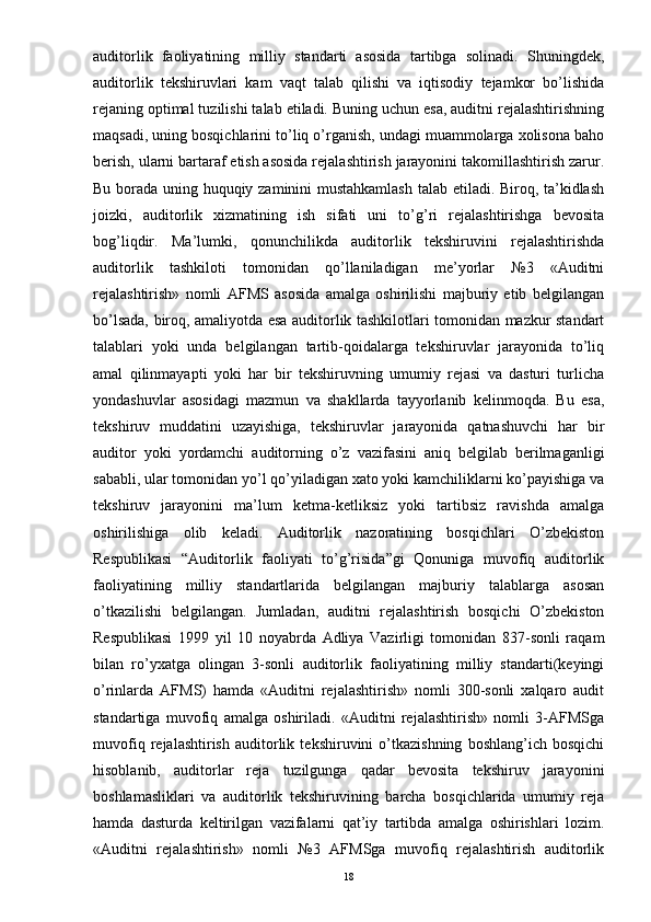 auditorlik   faoliyatining   milliy   standarti   asosida   tartibga   solinadi.   Shuningdek,
auditorlik   tekshiruvlari   kam   vaqt   talab   qilishi   va   iqtisodiy   tejamkor   bo’lishida
rejaning optimal tuzilishi talab etiladi. Buning uchun esa, auditni rejalashtirishning
maqsadi, uning bosqichlarini to’liq o’rganish, undagi muammolarga xolisona baho
berish, ularni bartaraf etish asosida rejalashtirish jarayonini takomillashtirish zarur.
Bu borada uning huquqiy zaminini mustahkamlash  talab etiladi. Biroq, ta’kidlash
joizki,   auditorlik   xizmatining   ish   sifati   uni   to’g’ri   rejalashtirishga   bevosita
bog’liqdir.   Ma’lumki,   qonunchilikda   auditorlik   tekshiruvini   rejalashtirishda
auditorlik   tashkiloti   tomonidan   qo’llaniladigan   me’yorlar   №3   «Auditni
rejalashtirish»   nomli   AFMS   asosida   amalga   oshirilishi   majburiy   etib   belgilangan
bo’lsada, biroq, amaliyotda esa auditorlik tashkilotlari tomonidan mazkur standart
talablari   yoki   unda   belgilangan   tartib-qoidalarga   tekshiruvlar   jarayonida   to’liq
amal   qilinmayapti   yoki   har   bir   tekshiruvning   umumiy   rejasi   va   dasturi   turlicha
yondashuvlar   asosidagi   mazmun   va   shakllarda   tayyorlanib   kelinmoqda.   Bu   esa,
tekshiruv   muddatini   uzayishiga,   tekshiruvlar   jarayonida   qatnashuvchi   har   bir
auditor   yoki   yordamchi   auditorning   o’z   vazifasini   aniq   belgilab   berilmaganligi
sababli, ular tomonidan yo’l qo’yiladigan xato yoki kamchiliklarni ko’payishiga va
tekshiruv   jarayonini   ma’lum   ketma-ketliksiz   yoki   tartibsiz   ravishda   amalga
oshirilishiga   olib   keladi.   Auditorlik   nazoratining   bosqichlari   O’zbekiston
Respublikasi   “Auditorlik   faoliyati   to’g’risida”gi   Qonuniga   muvofiq   auditorlik
faoliyatining   milliy   standartlarida   belgilangan   majburiy   talablarga   asosan
o’tkazilishi   belgilangan.   Jumladan,   auditni   rejalashtirish   bosqichi   O’zbekiston
Respublikasi   1999   yil   10   noyabrda   Adliya   Vazirligi   tomonidan   837-sonli   raqam
bilan   ro’yxatga   olingan   3-sonli   auditorlik   faoliyatining   milliy   standarti(keyingi
o’rinlarda   AFMS)   hamda   «Auditni   rejalashtirish»   nomli   300-sonli   xalqaro   audit
standartiga   muvofiq   amalga   oshiriladi.   «Auditni   rejalashtirish»   nomli   3-AFMSga
muvofiq   rejalashtirish   auditorlik   tekshiruvini   o’tkazishning   boshlang’ich   bosqichi
hisoblanib,   auditorlar   reja   tuzilgunga   qadar   bevosita   tekshiruv   jarayonini
boshlamasliklari   va   auditorlik   tekshiruvining   barcha   bosqichlarida   umumiy   reja
hamda   dasturda   keltirilgan   vazifalarni   qat’iy   tartibda   amalga   oshirishlari   lozim.
«Auditni   rejalashtirish»   nomli   №3   AFMSga   muvofiq   rejalashtirish   auditorlik
18 