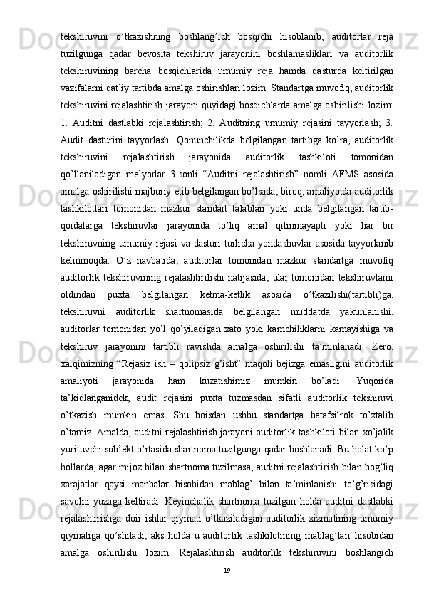 tekshiruvini   o’tkazishning   boshlang’ich   bosqichi   hisoblanib,   auditorlar   reja
tuzilgunga   qadar   bevosita   tekshiruv   jarayonini   boshlamasliklari   va   auditorlik
tekshiruvining   barcha   bosqichlarida   umumiy   reja   hamda   dasturda   keltirilgan
vazifalarni qat’iy tartibda amalga oshirishlari lozim. Standartga muvofiq, auditorlik
tekshiruvini rejalashtirish jarayoni quyidagi bosqichlarda amalga oshirilishi lozim:
1.   Auditni   dastlabki   rejalashtirish;   2.   Auditning   umumiy   rejasini   tayyorlash;   3.
Audit   dasturini   tayyorlash.   Qonunchilikda   belgilangan   tartibga   ko’ra,   auditorlik
tekshiruvini   rejalashtirish   jarayonida   auditorlik   tashkiloti   tomonidan
qo’llaniladigan   me’yorlar   3-sonli   “Auditni   rejalashtirish”   nomli   AFMS   asosida
amalga oshirilishi majburiy etib belgilangan bo’lsada, biroq, amaliyotda auditorlik
tashkilotlari   tomonidan   mazkur   standart   talablari   yoki   unda   belgilangan   tartib-
qoidalarga   tekshiruvlar   jarayonida   to’liq   amal   qilinmayapti   yoki   har   bir
tekshiruvning umumiy rejasi  va dasturi  turlicha  yondashuvlar  asosida  tayyorlanib
kelinmoqda.   O’z   navbatida,   auditorlar   tomonidan   mazkur   standartga   muvofiq
auditorlik   tekshiruvining   rejalashtirilishi   natijasida,   ular   tomonidan   tekshiruvlarni
oldindan   puxta   belgilangan   ketma-ketlik   asosida   o’tkazilishi(tartibli)ga,
tekshiruvni   auditorlik   shartnomasida   belgilangan   muddatda   yakunlanishi,
auditorlar   tomonidan   yo’l   qo’yiladigan   xato   yoki   kamchiliklarni   kamayishiga   va
tekshiruv   jarayonini   tartibli   ravishda   amalga   oshirilishi   ta’minlanadi.   Zero,
xalqimizning   “Rejasiz   ish   –   qolipsiz   g’isht”   maqoli   bejizga   emasligini   auditorlik
amaliyoti   jarayonida   ham   kuzatishimiz   mumkin   bo’ladi.   Yuqorida
ta’kidlanganidek,   audit   rejasini   puxta   tuzmasdan   sifatli   auditorlik   tekshiruvi
o’tkazish   mumkin   emas.   Shu   boisdan   ushbu   standartga   batafsilrok   to’xtalib
o’tamiz. Amalda, auditni rejalashtirish jarayoni auditorlik tashkiloti  bilan xo’jalik
yurituvchi sub’ekt o’rtasida shartnoma tuzilgunga qadar boshlanadi. Bu holat ko’p
hollarda, agar mijoz bilan shartnoma tuzilmasa, auditni rejalashtirish bilan bog’liq
xarajatlar   qaysi   manbalar   hisobidan   mablag’   bilan   ta’minlanishi   to’g’risidagi
savolni   yuzaga   keltiradi.   Keyinchalik   shartnoma   tuzilgan   holda   auditni   dastlabki
rejalashtirishga   doir   ishlar   qiymati   o’tkaziladigan   auditorlik   xizmatining   umumiy
qiymatiga   qo’shiladi,   aks   holda   u   auditorlik   tashkilotining   mablag’lari   hisobidan
amalga   oshirilishi   lozim.   Rejalashtirish   auditorlik   tekshiruvini   boshlangich
19 