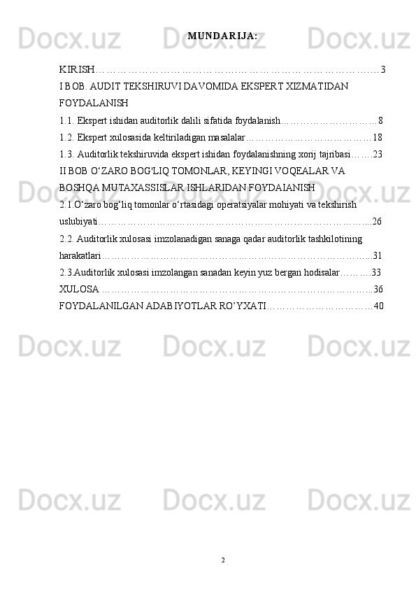 M U N D A R I J A :KIRISH………………………………….……………………………….…3
I BOB. AUDIT TEKSHIRUVI DAVOMIDA EKSPERT XIZMATIDAN 
FOYDALANISH
1.1. Ekspert ishidan auditorlik dalili sifatida foydalanish…………………………8
1.2. Ekspert xulosasida keltiriladigan masalalar…………………………………18
1.3. Auditorlik tekshiruvida ekspert ishidan foydalani shning xorij tajribasi…….23
II BOB O‘ZARO BOG'LIQ TOMONLAR, KEYINGI VOQEALAR VA 
BOSHQA MUTAXASSISLAR ISHLARIDAN FOYDAIANISH
2.1.O‘zaro bog‘liq tomonlar o‘rtasidagi operatsiyalar mohiyati va tekshirish 
uslubiyati………………………………………………………………………....26
2.2. Auditorlik xulosasi imzolanadigan sanaga qadar auditorlik tashkilotining 
harakatlari………………………………………………………………………...31
2.3.Auditorlik xulosasi imzolangan sanadan keyin yuz bergan hodisalar……….33  
XULOSA ………………………………………………………………………...36
FOYDALANILGAN ADABIYOTLAR RO’YXATI……………………………40
 
2 