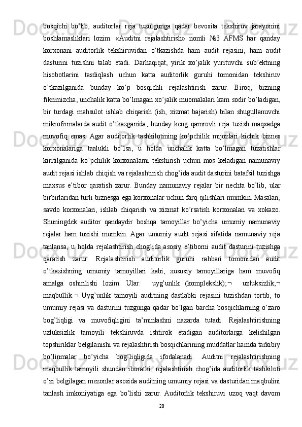 bosqichi   bo’lib,   auditorlar   reja   tuzulgunga   qadar   bevosita   tekshiruv   jarayonini
boshlamasliklari   lozim.   «Auditni   rejalashtirish»   nomli   №3   AFMS   har   qanday
korxonani   auditorlik   tekshiruvidan   o’tkazishda   ham   audit   rejasini,   ham   audit
dasturini   tuzishni   talab   etadi.   Darhaqiqat,   yirik   xo’jalik   yurituvchi   sub’ektning
hisobotlarini   tasdiqlash   uchun   katta   auditorlik   guruhi   tomonidan   tekshiruv
o’tkazilganida   bunday   ko’p   bosqichli   rejalashtirish   zarur.   Biroq,   bizning
fikrimizcha, unchalik katta bo’lmagan xo’jalik muomalalari kam sodir bo’ladigan,
bir   turdagi   mahsulot   ishlab   chiqarish   (ish,   xizmat   bajarish)   bilan   shugullanuvchi
mikrofirmalarda   audit   o’tkazganida,   bunday   keng   qamrovli   reja   tuzish   maqsadga
muvofiq   emas.   Agar   auditorlik   tashkilotining   ko’pchilik   mijozlari   kichik   biznes
korxonalariga   taalukli   bo’lsa,   u   holda   unchalik   katta   bo’lmagan   tuzatishlar
kiritilganida   ko’pchilik   korxonalarni   tekshirish   uchun   mos   keladigan   namunaviy
audit rejasi ishlab chiqish va rejalashtirish chog’ida audit dasturini batafsil tuzishga
maxsus   e’tibor   qaratish   zarur.   Bunday   namunaviy   rejalar   bir   nechta   bo’lib,   ular
birbirlaridan turli biznesga ega korxonalar uchun farq qilishlari mumkin. Masalan,
savdo   korxonalari,   ishlab   chiqarish   va   xizmat   ko’rsatish   korxonalari   va   xokazo.
Shuningdek   auditor   qandaydir   boshqa   tamoyillar   bo’yicha   umumiy   namunaviy
rejalar   ham   tuzishi   mumkin.   Agar   umumiy   audit   rejasi   sifatida   namunaviy   reja
tanlansa,   u   holda   rejalashtirish   chog’ida   asosiy   e’tiborni   audit   dasturini   tuzishga
qaratish   zarur.   Rejalashtirish   auditorlik   guruhi   rahbari   tomonidan   audit
o’tkazishning   umumiy   tamoyillari   kabi,   xususiy   tamoyillariga   ham   muvofiq
amalga   oshirilishi   lozim.   Ular:     uyg’unlik   (komplekslik);      uzluksizlik; 
maqbullik.    Uyg’unlik   tamoyili   auditning   dastlabki   rejasini   tuzishdan   tortib,   to
umumiy   rejasi   va   dasturini   tuzgunga   qadar   bo’lgan   barcha   bosqichlarning   o’zaro
bog’liqligi   va   muvofiqligini   ta’minlashni   nazarda   tutadi.   Rejalashtirishning
uzluksizlik   tamoyili   tekshiruvda   ishtirok   etadigan   auditorlarga   kelishilgan
topshiriklar belgilanishi va rejalashtirish bosqichlarining muddatlar hamda tarkibiy
bo’linmalar   bo’yicha   bog’liqligida   ifodalanadi.   Auditni   rejalashtirishning
maqbullik   tamoyili   shundan   iboratki,   rejalashtirish   chog’ida   auditorlik   tashkiloti
o’zi belgilagan mezonlar asosida auditning umumiy rejasi va dasturidan maqbulini
tanlash   imkoniyatiga   ega   bo’lishi   zarur.   Auditorlik   tekshiruvi   uzoq   vaqt   davom
20 