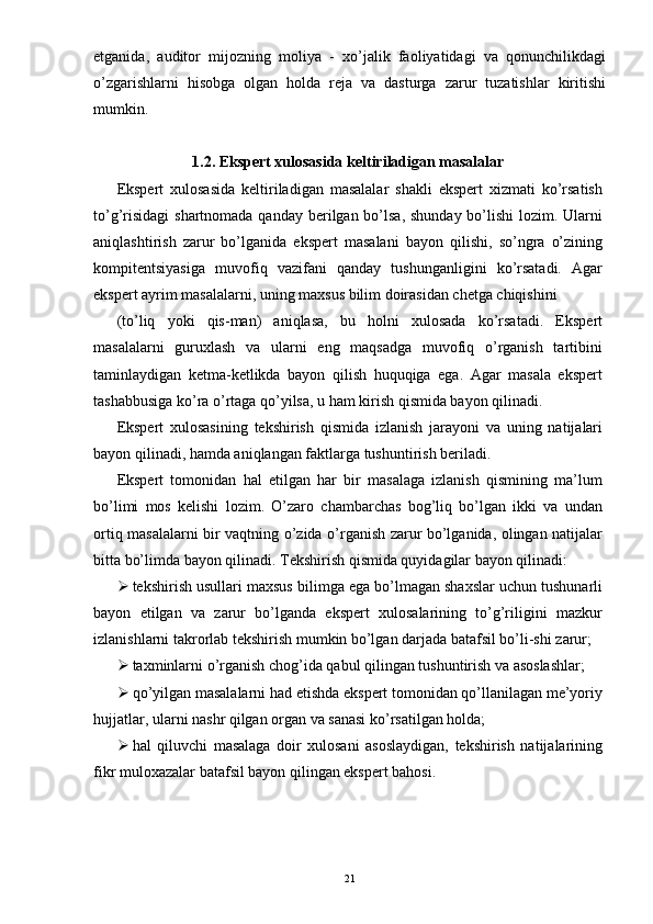 etganida,   auditor   mijozning   moliya   -   xo’jalik   faoliyatidagi   va   qonunchilikdagi
o’zgarishlarni   hisobga   olgan   holda   reja   va   dasturga   zarur   tuzatishlar   kiritishi
mumkin.
1.2.   Ekspert xulosasida keltiriladigan masalalar
Ekspert   xulosasida   keltiriladigan   masalalar   shakli   ekspert   xizmati   ko’rsatish
to’g’risidagi  shartnomada qanday berilgan bo’lsa, shunday bo’lishi  lozim. Ularni
aniqlashtirish   zarur   bo’lganida   ekspert   masalani   bayon   qilishi,   so’ngra   o’zining
kompitentsiyasiga   muvofiq   vazifani   qanday   tushunganligini   ko’rsatadi.   Agar
ekspert ayrim masalalarni, uning maxsus bilim doirasidan chetga chiqishini 
(to’liq   yoki   qis-man)   aniqlasa,   bu   holni   xulosada   ko’rsatadi.   Ekspert
masalalarni   guruxlash   va   ularni   eng   maqsadga   muvofiq   o’rganish   tartibini
taminlaydigan   ketma-ketlikda   bayon   qilish   huquqiga   ega.   Agar   masala   ekspert
tashabbusiga ko’ra o’rtaga qo’yilsa, u ham kirish qismida bayon qilinadi.  
Ekspert   xulosasining   tekshirish   qismida   izlanish   jarayoni   va   uning   natijalari
bayon qilinadi, hamda aniqlangan faktlarga tushuntirish beriladi.  
Ekspert   tomonidan   hal   etilgan   har   bir   masalaga   izlanish   qismining   ma’lum
bo’limi   mos   kelishi   lozim.   O’zaro   chambarchas   bog’liq   bo’lgan   ikki   va   undan
ortiq masalalarni bir vaqtning o’zida o’rganish zarur bo’lganida, olingan natijalar
bitta bo’limda bayon qilinadi.  Tekshirish qismida quyidagilar bayon qilinadi: 
 tekshirish usullari maxsus bilimga ega bo’lmagan shaxslar uchun tushunarli
bayon   etilgan   va   zarur   bo’lganda   ekspert   xulosalarining   to’g’riligini   mazkur
izlanishlarni takrorlab tekshirish mumkin bo’lgan darjada batafsil bo’li-shi zarur; 
 taxminlarni o’rganish chog’ida qabul qilingan tushuntirish va asoslashlar; 
 qo’yilgan masalalarni had etishda ekspert tomonidan qo’llanilagan me’yoriy
hujjatlar, ularni nashr qilgan organ va sanasi ko’rsatilgan holda; 
 hal   qiluvchi   masalaga   doir   xulosani   asoslaydigan,   tekshirish   natijalarining
fikr muloxazalar batafsil bayon qilingan ekspert bahosi.  
21 