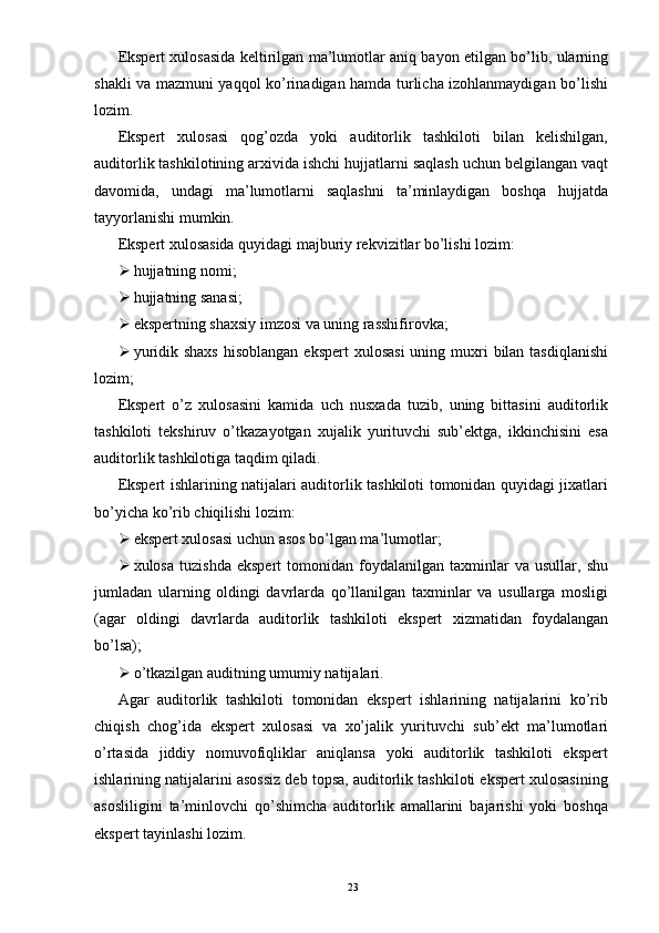 Ekspert xulosasida keltirilgan ma’lumotlar aniq bayon etilgan bo’lib, ularning
shakli va mazmuni yaqqol ko’rinadigan hamda turlicha izohlanmaydigan bo’lishi
lozim.  
Ekspert   xulosasi   qog’ozda   yoki   auditorlik   tashkiloti   bilan   kelishilgan,
auditorlik tashkilotining arxivida ishchi hujjatlarni saqlash uchun belgilangan vaqt
davomida,   undagi   ma’lumotlarni   saqlashni   ta’minlaydigan   boshqa   hujjatda
tayyorlanishi mumkin.  
Ekspert xulosasida quyidagi majburiy rekvizitlar bo’lishi lozim: 
 hujjatning nomi; 
 hujjatning sanasi; 
 ekspertning shaxsiy imzosi va uning rasshifirovka; 
 yuridik shaxs  hisoblangan  ekspert  xulosasi  uning muxri  bilan tasdiqlanishi
lozim; 
Ekspert   o’z   xulosasini   kamida   uch   nusxada   tuzib,   uning   bittasini   auditorlik
tashkiloti   tekshiruv   o’tkazayotgan   xujalik   yurituvchi   sub’ektga,   ikkinchisini   esa
auditorlik tashkilotiga taqdim qiladi.  
Ekspert ishlarining natijalari auditorlik tashkiloti tomonidan quyidagi jixatlari
bo’yicha ko’rib chiqilishi lozim: 
 ekspert xulosasi uchun asos bo’lgan ma’lumotlar; 
 xulosa   tuzishda   ekspert   tomonidan  foydalanilgan   taxminlar   va  usullar,   shu
jumladan   ularning   oldingi   davrlarda   qo’llanilgan   taxminlar   va   usullarga   mosligi
(agar   oldingi   davrlarda   auditorlik   tashkiloti   ekspert   xizmatidan   foydalangan
bo’lsa); 
 o’tkazilgan auditning umumiy natijalari.  
Agar   auditorlik   tashkiloti   tomonidan   ekspert   ishlarining   natijalarini   ko’rib
chiqish   chog’ida   ekspert   xulosasi   va   xo’jalik   yurituvchi   sub’ekt   ma’lumotlari
o’rtasida   jiddiy   nomuvofiqliklar   aniqlansa   yoki   auditorlik   tashkiloti   ekspert
ishlarining natijalarini asossiz deb topsa, auditorlik tashkiloti ekspert xulosasining
asosliligini   ta’minlovchi   qo’shimcha   auditorlik   amallarini   bajarishi   yoki   boshqa
ekspert tayinlashi lozim.  
23 