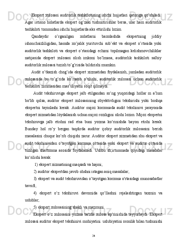 Ekspert  xulosasi  auditorlik tashkilotining ishchi  hujjatlari  qatoriga qo’shiladi.
Agar   istisno   holatlarda   ekspert   og’zaki   tushuntirishlar   bersa,   ular   ham   auditorlik
tashkiloti tomonidan ishchi hujjatlarda aks ettirilishi lozim.  
Qandaydir   o’rganilgan   xolatlarni   baxolashda   ekspertning   jiddiy
ishonchsizliligidan,   hamda   xo’jalik   yurituvchi   sub’ekt   va   ekspert   o’rtasida   yoki
auditorlik   tashkiloti   va   ekspert   o’rtasidagi   echimi   topilmagan   kelishmovchiliklar
natijasida   ekspert   xulosasi   olish   imkoni   bo’lmasa,   auditorlik   tashkiloti   salbiy
auditorlik xulosasi tuzish to’g’risida bildirishi mumkin.  
Audit o’tkazish chog’ida ekspert xizmatidan foydalanish, jumladan auditorlik
xulosasida   bu   to’g’rida   ko’rsatib   o’tilishi,   auditorlik   xulosasi   uchun   auditorlik
tashkiloti zimmasidan mas’uliyatni soqit qilmaydi. 
Audit   tekshiruviga   ekspert   jalb   etilgandan   so‘ng   yuqoridagi   hollar   m   a’lum
bo'lib   qolsa,   auditor   ekspert   xulosasining   obyektivligini   tekshirishi   yoki   boshqa
ekspertni   tayinlashi   kerak.   Auditor   mijoz   korxonada   audit   teksliinivi   jarayonida
ekspert xizmatidan löydalanish uchun mijoz roziligini olishi lozim. Mijoz ekspertni
tekshiruvga   jalb   etishni   rad   etsa   buni   yozma   ko‘rinishda   bayon   etishi   kerak.
Bunday   hol   ro‘y   bergan   taqdirda   auditor   ijobiy   auditorlik   xulosasini   berish
masalasini chuqur ko‘rib chiqishi zarur. Auditor ekspert xizmatidan shu ekspert va
audit   tekshinividan   o‘tayotgan   korxona   o'rtasida   yoki   ekspert   va   auditor   o'rtasida
tuzilgan   shartnoma   asosida   foydalanadi.   Ushbu   sh;irtnomada   quyidagi   masalalar
ko‘rilishi kerak:
 1) ekspert xizmatining maqsadi va hajmi; 
2) auditor ekspertdan javob ohshni istagan aniq masalalar; 
3) ekspert va audit tekshiruvidan o‘tayotgan korxona o'rtasidagi munosabatlar
tavsifi; 
4)   ekspert   o‘z   tekshiruvi   davomida   qo‘llashni   rejalashtirgan   taxmin   va
uslublar; 
5) ekspert xulosasining shakli va mazmuni. 
Ekspert o‘z xulosasini  yozma tarzda xulosa kp'rinishida tayyorlaydi. Ekspert
xulosasi auditor ekspert tekshinivi mohiyatini. uslubiyatini osonlik bilan tushunishi
24 