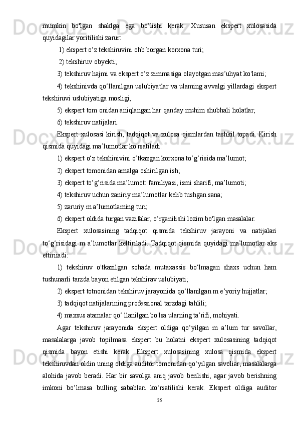 mumkin   bo'lgan   shaklga   ega   bo‘lishi   kerak.   Xususan   ekspert   xulosasida
quyidagilar yoritilishi zarur:
 1) ekspert o‘z tekshiruvini ohb borgan korxona turi;
 2) tekshiruv obyekti; 
3) tekshiruv hajmi va ekspert o‘z zimmasiga olayotgan mas’uhyat ko'lami; 
4) tekshinivda qo‘llanilgan uslubiyatlar va ulaming avvalgi yillardagi ekspert
tekshiruvi uslubiyatiga mosligi; 
5) ekspert tom onidan aniqlangan har qanday muhim shubhali holatlar; 
6) tekshiruv natijalari. 
Ekspert   xulosasi   kirish,   tadqiqot   va   xulosa   qismlardan   tashkil   topadi.   Kirish
qismida quyidagi ma’lumotlar ko'rsatiladi: 
1) ekspert o‘z tekshinivini o‘tkazgan korxona to‘g‘risida ma’lumot; 
2) ekspert tomonidan amalga oshirilgan ish; 
3) ekspert to‘g‘risida ma’lumot: familiyasi, ismi sharifi, ma’lumoti; 
4) tekshiruv uchun zaniriy ma’lumotlar kelib tushgan sana; 
5) zaruriy m a’lumotlaming turi; 
6) ekspert oldida turgan vazifalar, o‘rganilishi lozim bo'lgan masalalar.
Ekspert   xulosasining   tadqiqot   qismida   tekshiruv   jarayoni   va   natijalari
to‘g‘risidagi  m   a’lumotlar  keltiriladi. Tadqiqot  qismida  quyidagi   ma’lumotlar  aks
ettiriiadi: 
1)   tekshiruv   o'tkazilgan   sohada   mutaxassis   bo‘lmagan   shaxs   uchun   ham
tushunarli tarzda bayon etilgan tekshirav uslubiyati; 
2) ekspert totnonidan tekshiruv jarayonida qo‘llanilgan m e’yoriy hujjatlar; 
3) tadqiqot natijalarining professional tarzdagi tahlili; 
4) maxsus atamalar qo‘ llanilgan bo'lsa ularning ta’rifi, mohiyati. 
Agar   tekshiruv   jarayonida   ekspert   oldiga   qo‘yilgan   m   a’lum   tur   savollar,
masalalarga   javob   topilmasa   ekspert   bu   holatni   ekspert   xulosasining   tadqiqot
qismida   bayon   etishi   kerak.   Ekspert   xulosasining   xulosa   qismida   ekspert
tekshiruvdan oldin uning oldiga auditor tomonidan qo‘yilgan savoliar, masalalarga
alohida   javob   beradi.   Har   bir   savolga   aniq   javob   berilishi,   agar   javob   berishning
imkoni   bo‘lmasa   bulling   sabablari   ko‘rsatilishi   kerak.   Ekspert   oldiga   auditor
25 