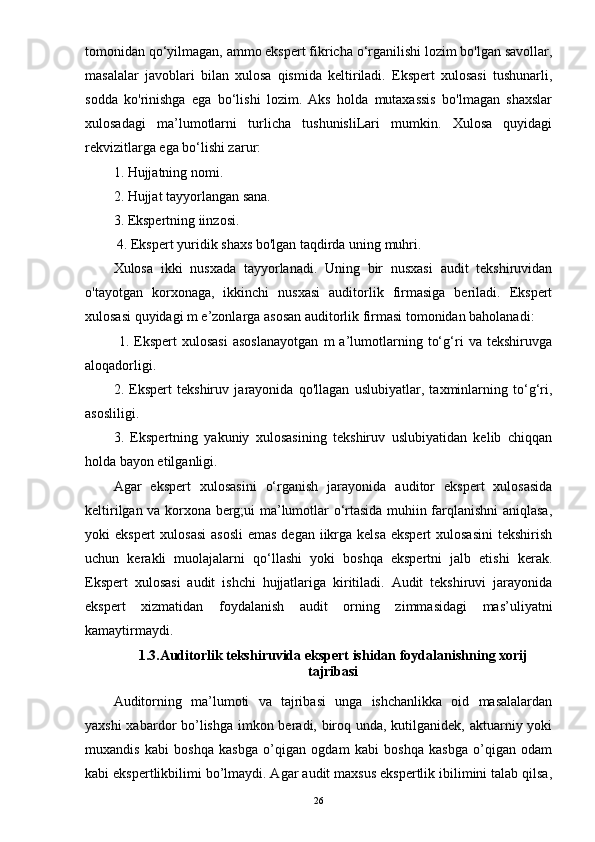 tomonidan qo‘yilmagan, ammo ekspert fikricha o‘rganilishi lozim bo'lgan savollar,
masalalar   javoblari   bilan   xulosa   qismida   keltiriladi.   Ekspert   xulosasi   tushunarli,
sodda   ko'rinishga   ega   bo‘lishi   lozim.   Aks   holda   mutaxassis   bo'lmagan   shaxslar
xulosadagi   ma’lumotlarni   turlicha   tushunisliLari   mumkin.   Xulosa   quyidagi
rekvizitlarga ega bo‘lishi zarur: 
1. Hujjatning nomi. 
2. Hujjat tayyorlangan sana. 
3. Ekspertning iinzosi.
 4. Ekspert yuridik shaxs bo'lgan taqdirda uning muhri. 
Xulosa   ikki   nusxada   tayyorlanadi.   Uning   bir   nusxasi   audit   tekshiruvidan
o'tayotgan   korxonaga,   ikkinchi   nusxasi   auditorlik   firmasiga   beriladi.   Ekspert
xulosasi quyidagi m e’zonlarga asosan auditorlik firmasi tomonidan baholanadi:
  1.   Ekspert   xulosasi   asoslanayotgan   m   a’lumotlarning   to‘g‘ri   va   tekshiruvga
aloqadorligi. 
2.   Ekspert   tekshiruv   jarayonida   qo'llagan   uslubiyatlar,   taxminlarning   to‘g‘ri,
asosliligi. 
3.   Ekspertning   yakuniy   xulosasining   tekshiruv   uslubiyatidan   kelib   chiqqan
holda bayon etilganligi. 
Agar   ekspert   xulosasini   o‘rganish   jarayonida   auditor   ekspert   xulosasida
keltirilgan va korxona berg;ui ma’lumotlar o‘rtasida muhiin farqlanishni aniqlasa,
yoki  ekspert  xulosasi  asosli  emas  degan iikrga kelsa ekspert  xulosasini  tekshirish
uchun   kerakli   muolajalarni   qo‘llashi   yoki   boshqa   ekspertni   jalb   etishi   kerak.
Ekspert   xulosasi   audit   ishchi   hujjatlariga   kiritiladi.   Audit   tekshiruvi   jarayonida
ekspert   xizmatidan   foydalanish   audit   orning   zimmasidagi   mas’uliyatni
kamaytirmaydi.
1.3. Auditorlik tekshiruvida ekspert ishidan foydalani shning xorij
tajribasi
Auditorning   ma’lumoti   va   tajribasi   unga   ishchanlikka   oid   masalalardan
yaxshi  xabardor bo’lishga imkon beradi, biroq unda, kutilganidek, aktuarniy yoki
muxandis   kabi   boshqa   kasbga   o’qigan   ogdam   kabi   boshqa   kasbga   o’qigan   odam
kabi ekspertlikbilimi bo’lmaydi. Agar audit maxsus ekspertlik ibilimini talab qilsa,
26 