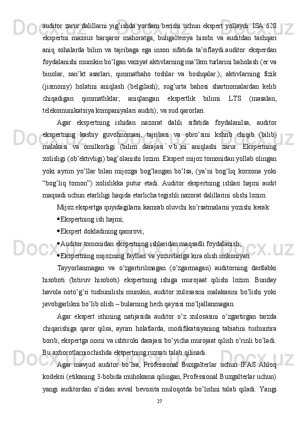 auditor  zarur dalillarni  yig’ishda yordam  berishi  uchun ekspert  yollaydi. ISA 620
ekspertni   maxsus   barqaror   mahoratga,   buhgalteriya   hisobi   va   auditdan   tashqari
aniq   sohalarda   bilim   va   tajribaga   ega   inson   sifatida   ta’riflaydi.auditor   eksperdan
foydalanishi mumkin bo’lgan vaziyat aktivlarning ma’lkm turlarini baholash (er va
binolar,   san’kt   asarlari,   qimmatbaho   toshlar   va   boshqalar.);   aktivlarning   fizik
(jismoniy)   holatini   aniqlash   (belgilash);   sug’urta   bahosi   shartnomalardan   kelib
chiqadigan   qimmatliklar;   aniqlangan   ekspertlik   bilimi   LTS   (masalan,
telekomunikatsiya kompaniyalari auditi); va sud qarorlari.
Agar   ekspertning   ishidan   nazorat   dalili   sifatida   foydalanilsa,   auditor
ekspertning   kasbiy   guvohnomasi,   tajribasi   va   obro’sini   kshrib   chiqib   (bilib)
malakasi   va   omilkorligi   (bilim   darajasi   v.b.)ni   aniqlashi   zarur.   Ekspertning
xolisligi (ob’ektivligi) bag’olanishi lozim. Ekspert mijoz tomonidan yollab olingan
yoki   ayrim   yo’llar   bilan   mijozga   bog’langan   bo’lsa,   (ya’ni   bog’liq   korxona   yoki
“bog’liq   tomon”)   xolislikka   putur   etadi.   Auditor   ekspertning   ishlari   hajmi   audit
maqsadi uchun etarliligi haqida etarlicha tegishli nazorat dalillarini olishi lozim.
Mijoz ekspertga quyidagilarni kamrab oluvchi ko’rsatmalarni yozishi kerak:
 Ekspertning ish hajmi;
 Ekspert dokladining qamrovi;
 Auditor tomonidan ekspertning ishlaridan maqsadli foydalanish;
 Ekspertning mijozning fayllari va yozuvlariga kira olish imkoniyati.
Tayyorlanmagan   va   o’zgartirilmagan   (o’zgarmagan)   auditorning   dastlabki
hisoboti   (bitiruv   hisoboti)   ekspertning   ishiga   murojaat   qilishi   lozim.   Bunday
havola  noto’g’ri   tushunilishi  mumkin,  auditor   xulosasini  malakasini  bo’lishi   yoki
javobgarlikni bo’lib olish – bularning hech qaysisi mo’ljallanmagan.
Agar   ekspert   ishining   natijasida   auditor   o’z   xulosasini   o’zgartirgan   tarzda
chiqarishiga   qaror   qilsa,   ayrim   holatlarda,   modifikatsiyaning   tabiatini   tushuntira
borib, ekspertga nomi va ishtiroki darajasi bo’yicha murojaat qilish o’rinli bo’ladi.
Bu axborotlarniochishda ekspertning ruxsati talab qilinadi.
Agar   mavjud   auditor   bo’lsa,   Professional   Buxgalterlar   uchun   IFAS   Ahloq
kodeksi (etikaning 3-bobida muhokama qilingan, Professional Buxgalterlar uchun)
yangi   auditordan   o’zidan   avval   bevosita   muloqotda   bo’lishni   talab   qiladi.   Yangi
27 